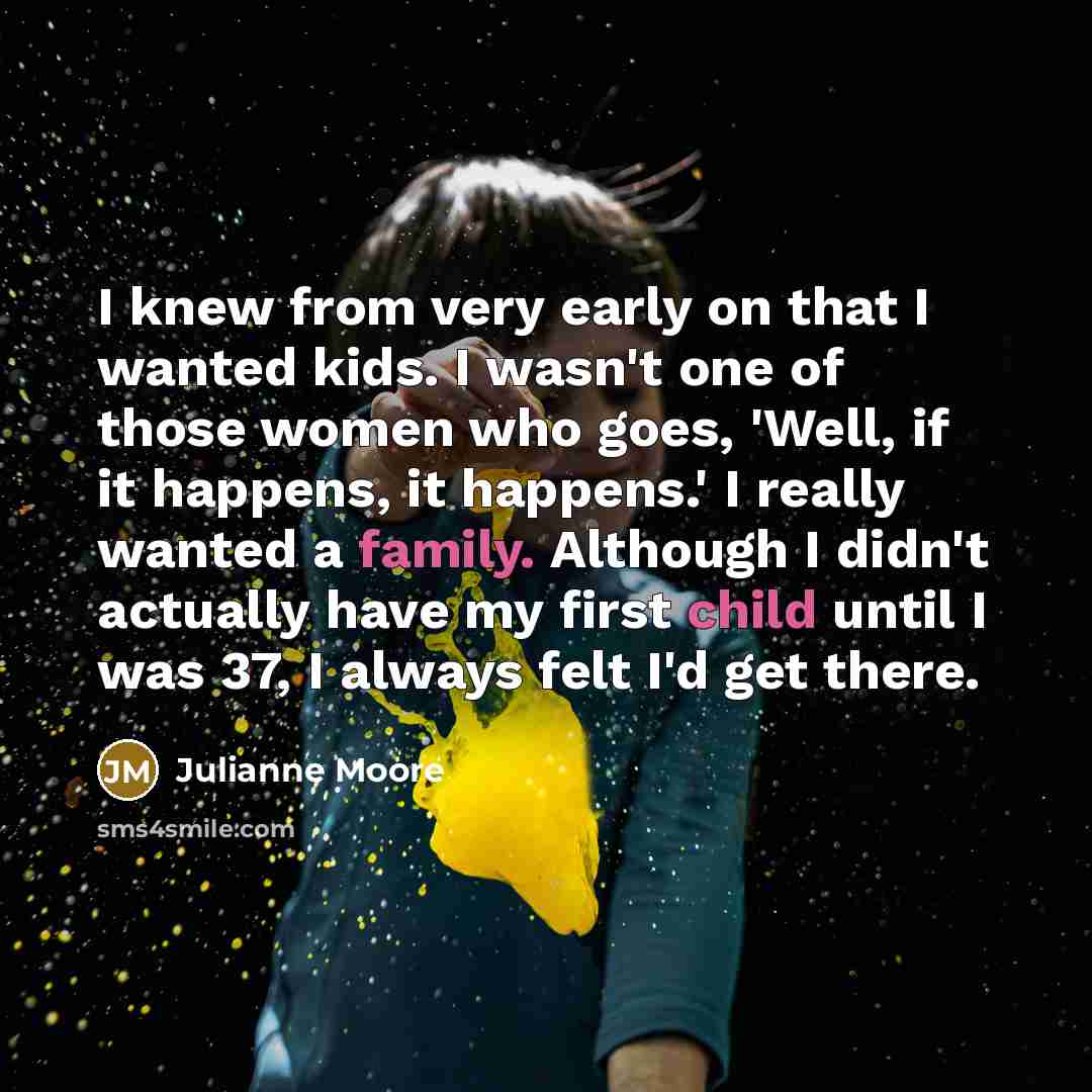 “I knew from very early on that I wanted kids. I wasn't one of those women who goes, 'Well, if it happens, it happens.' I really wanted a family. Although I didn't actually have my first child until I was 37, I always felt I'd get there.” quote by Julianne Moore