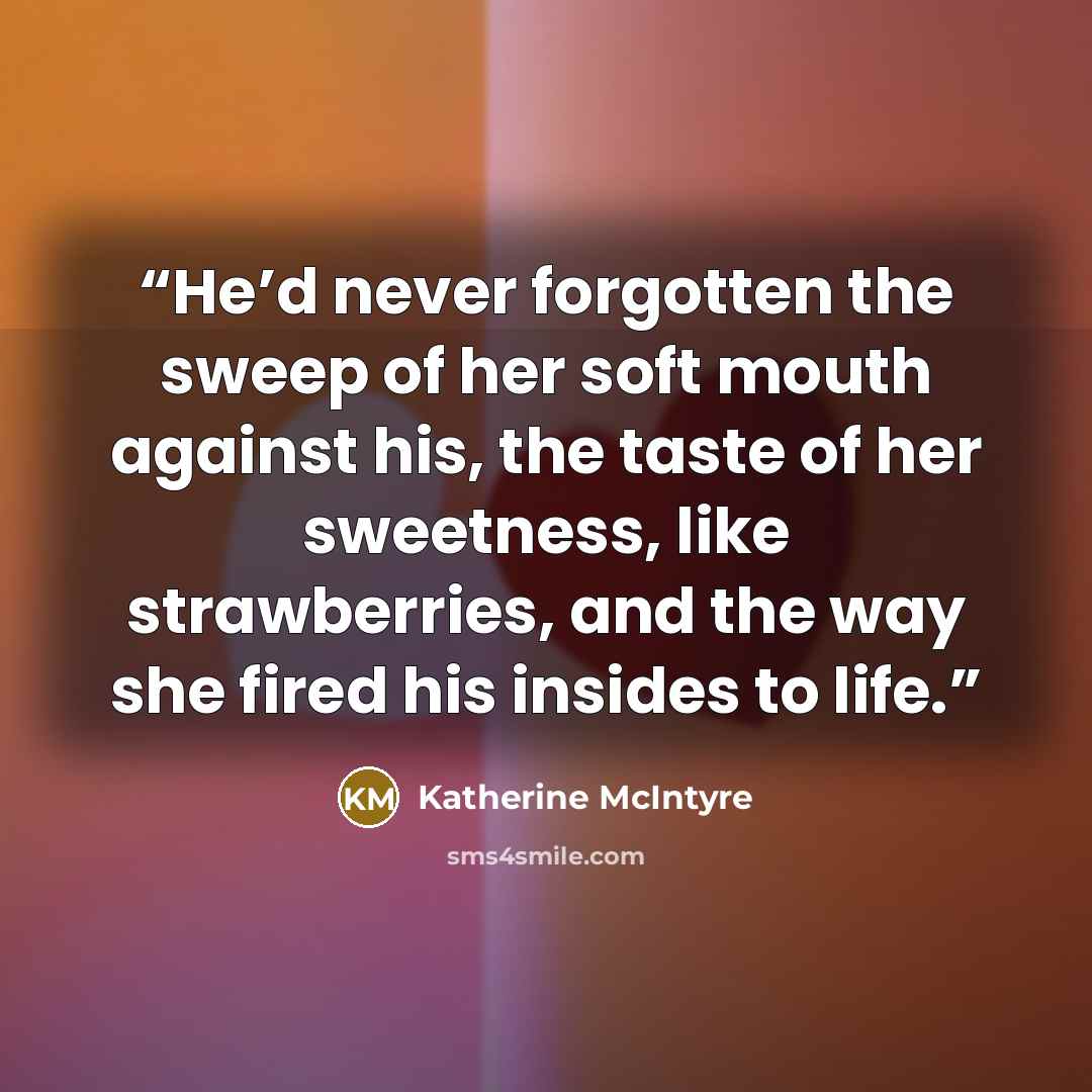 “He’d never forgotten the sweep of her soft mouth against his, the taste of her sweetness, like strawberries, and the way she fired his insides to life.” quote by Katherine McIntyre