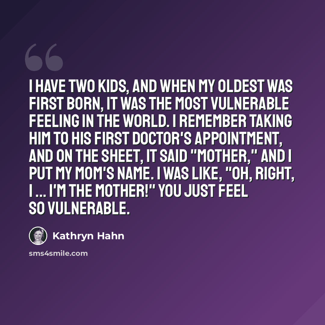 “I have two kids, and when my oldest was first born, it was the most vulnerable feeling in the world. I remember taking him to his first doctor's appointment, and on the sheet, it said "mother," and I put my mom's name. I was like, "Oh, right, I ... I'm the mother!" You just feel so vulnerable.” quote by Kathryn Hahn