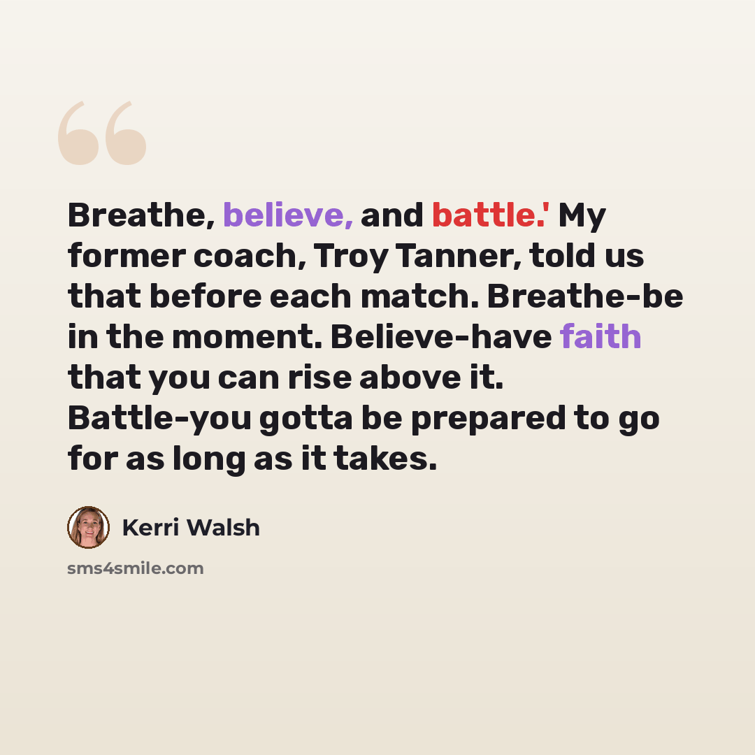 “Breathe, believe, and battle.' My former coach, Troy Tanner, told us that before each match. Breathe-be in the moment. Believe-have faith that you can rise above it. Battle-you gotta be prepared to go for as long as it takes.” quote by Kerri Walsh