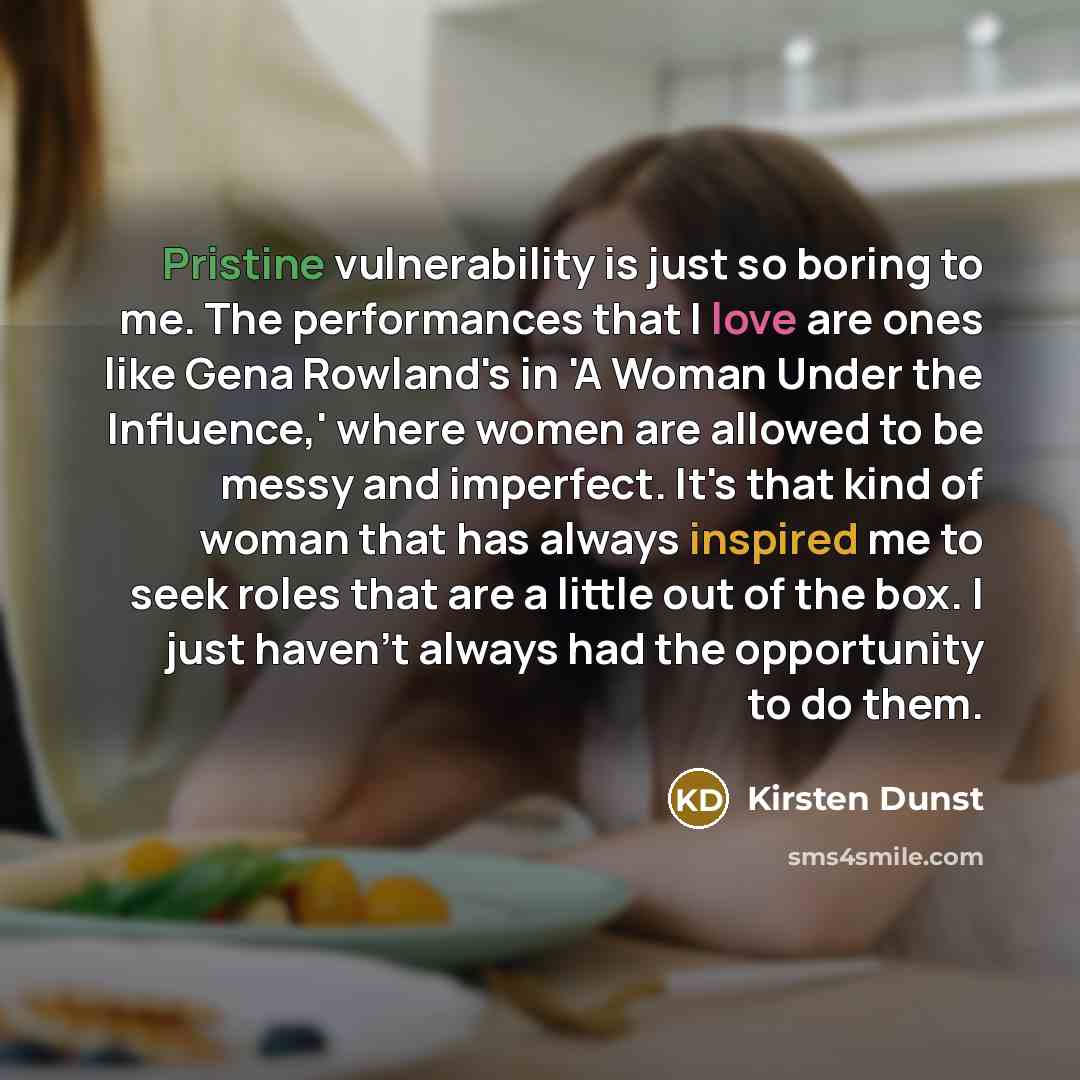 “Pristine vulnerability is just so boring to me. The performances that I love are ones like Gena Rowland's in 'A Woman Under the Influence,' where women are allowed to be messy and imperfect. It's that kind of woman that has always inspired me to seek roles that are a little out of the box. I just…” quote by Kirsten Dunst