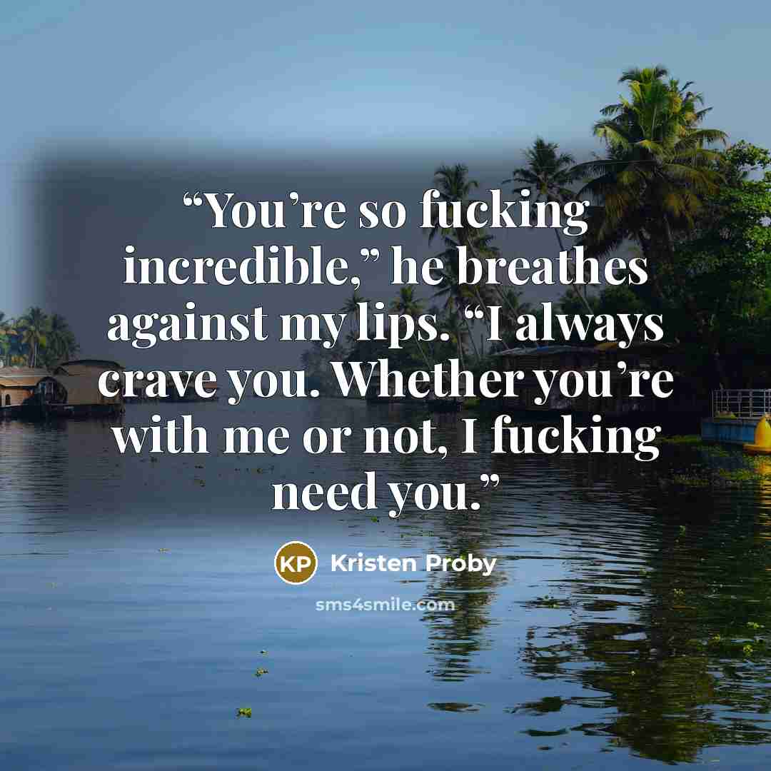“You’re so fucking incredible,” he breathes against my lips. “I always crave you. Whether you’re with me or not, I fucking need you.” quote by Kristen Proby