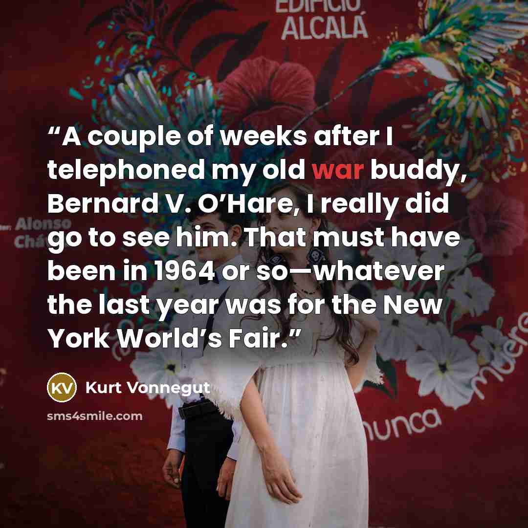 “A couple of weeks after I telephoned my old war buddy, Bernard V. O’Hare, I really did go to see him. That must have been in 1964 or so—whatever the last year was for the New York World’s Fair.” quote by Kurt Vonnegut