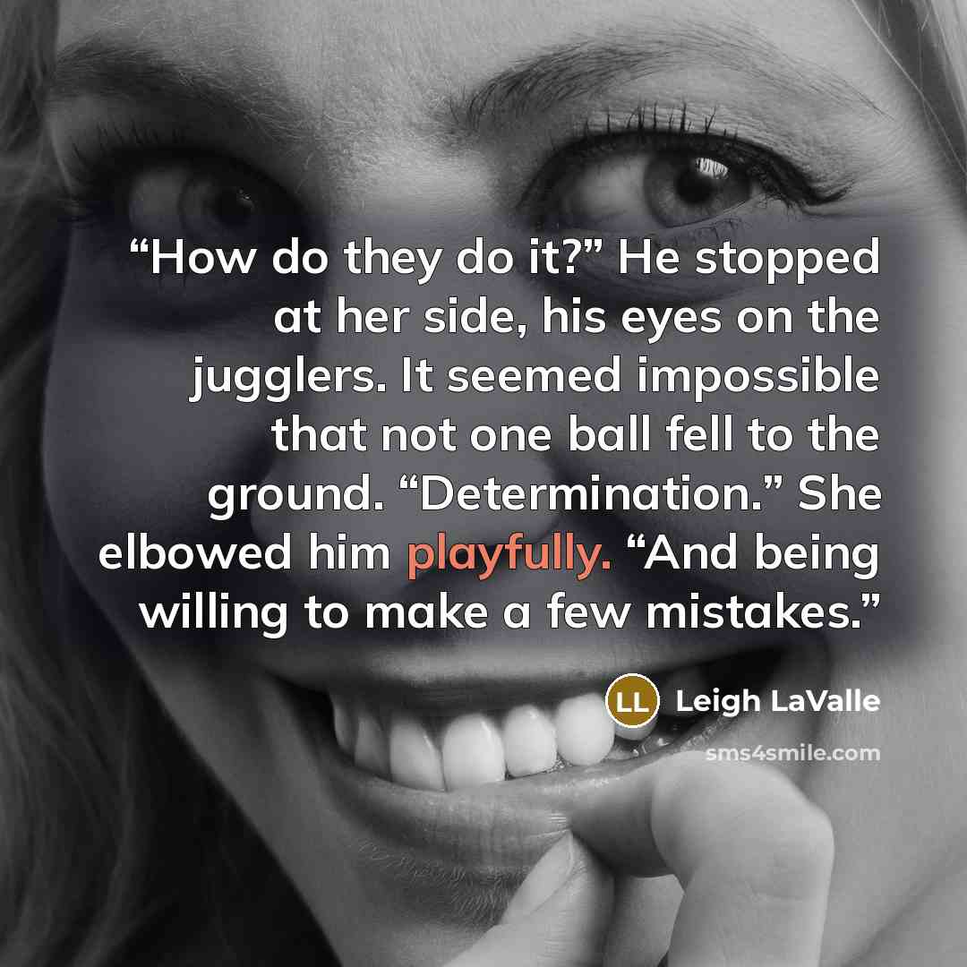 “How do they do it?” He stopped at her side, his eyes on the jugglers. It seemed impossible that not one ball fell to the ground. “Determination.” She elbowed him playfully. “And being willing to make a few mistakes.” quote by Leigh LaValle