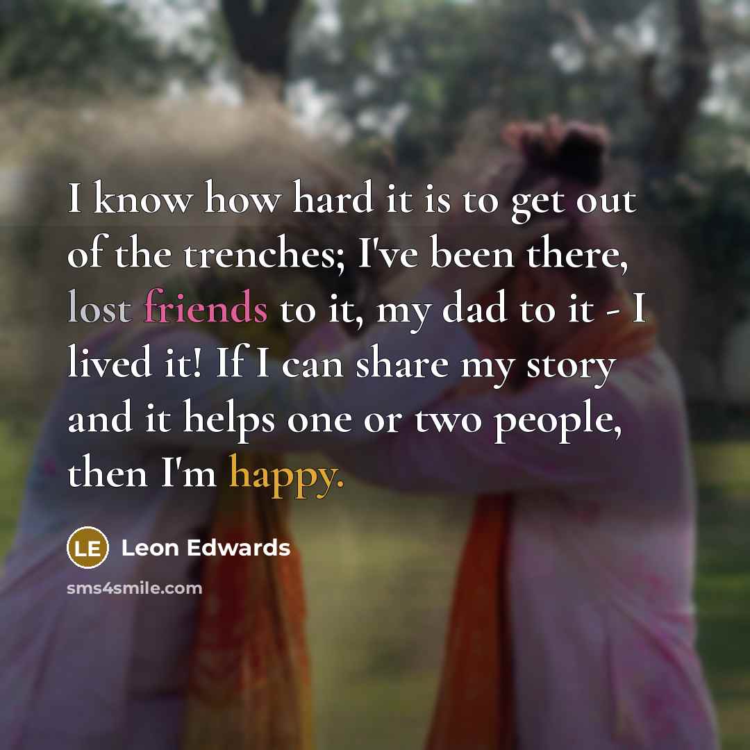 “I know how hard it is to get out of the trenches; I've been there, lost friends to it, my dad to it - I lived it! If I can share my story and it helps one or two people, then I'm happy.” quote by Leon Edwards