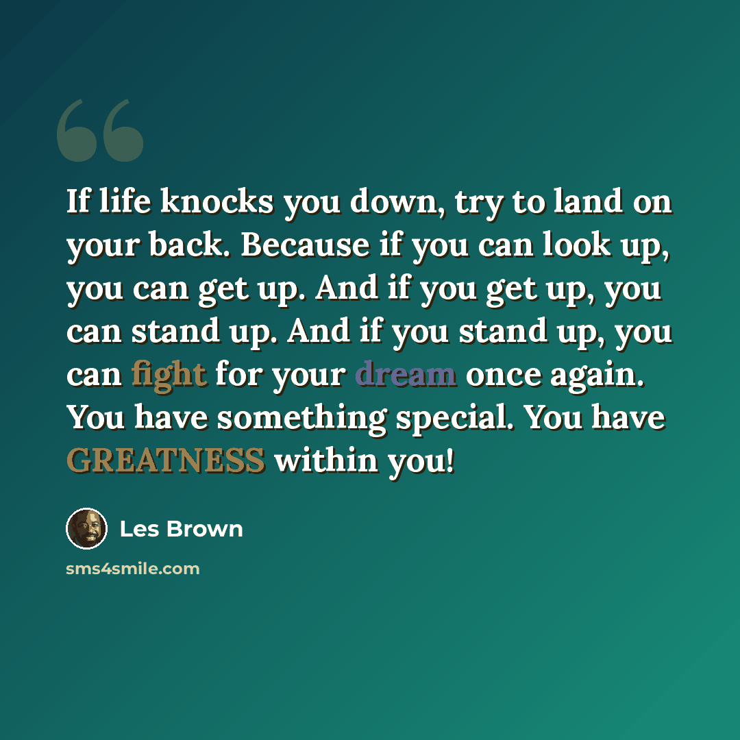“If life knocks you down, try to land on your back. Because if you can look up, you can get up. And if you get up, you can stand up. And if you stand up, you can fight for your dream once again. You have something special. You have GREATNESS within you!” quote by Les Brown