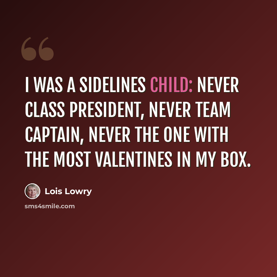 “I was a sidelines child: never class president, never team captain, never the one with the most valentines in my box.” quote by Lois Lowry