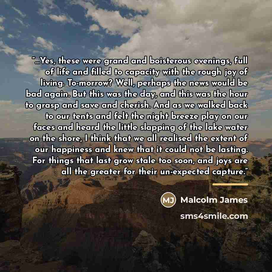 “…Yes, these were grand and boisterous evenings, full of life and filled to capacity with the rough joy of living. To-morrow? Well, perhaps the news would be bad again. But this was the day, and this was the hour to grasp and save and cherish. And as we walked back to our tents and felt the night…” quote by Malcolm James