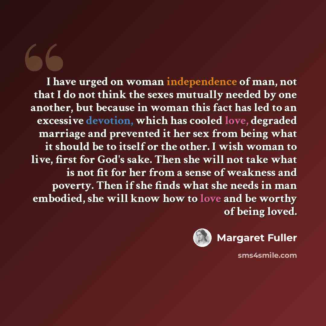 “I have urged on woman independence of man, not that I do not think the sexes mutually needed by one another, but because in woman this fact has led to an excessive devotion, which has cooled love, degraded marriage and prevented it her sex from being what it should be to itself or the other. I…” quote by Margaret Fuller
