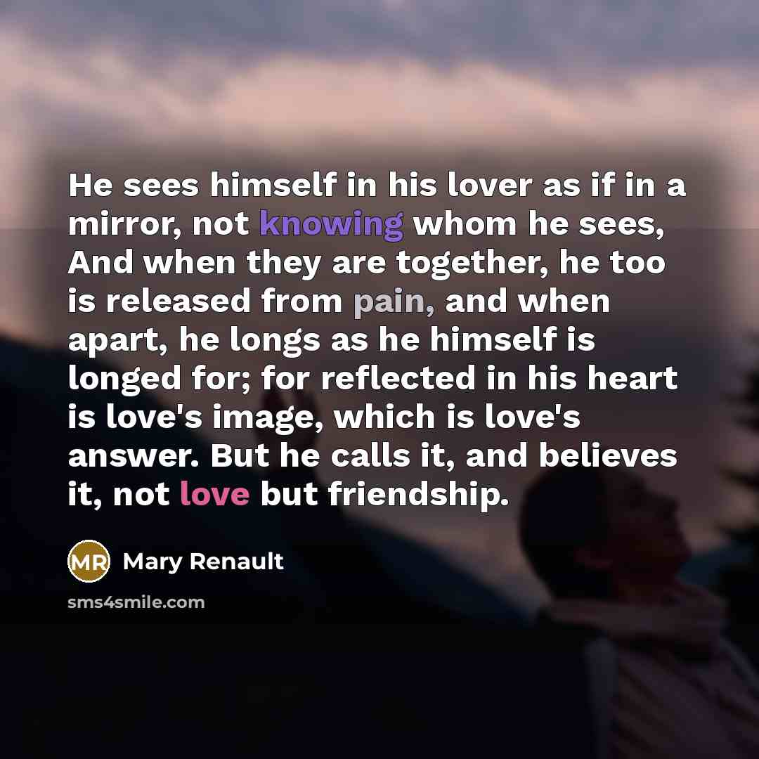 “He sees himself in his lover as if in a mirror, not knowing whom he sees, And when they are together, he too is released from pain, and when apart, he longs as he himself is longed for; for reflected in his heart is love's image, which is love's answer. But he calls it, and believes it, not love…” quote by Mary Renault