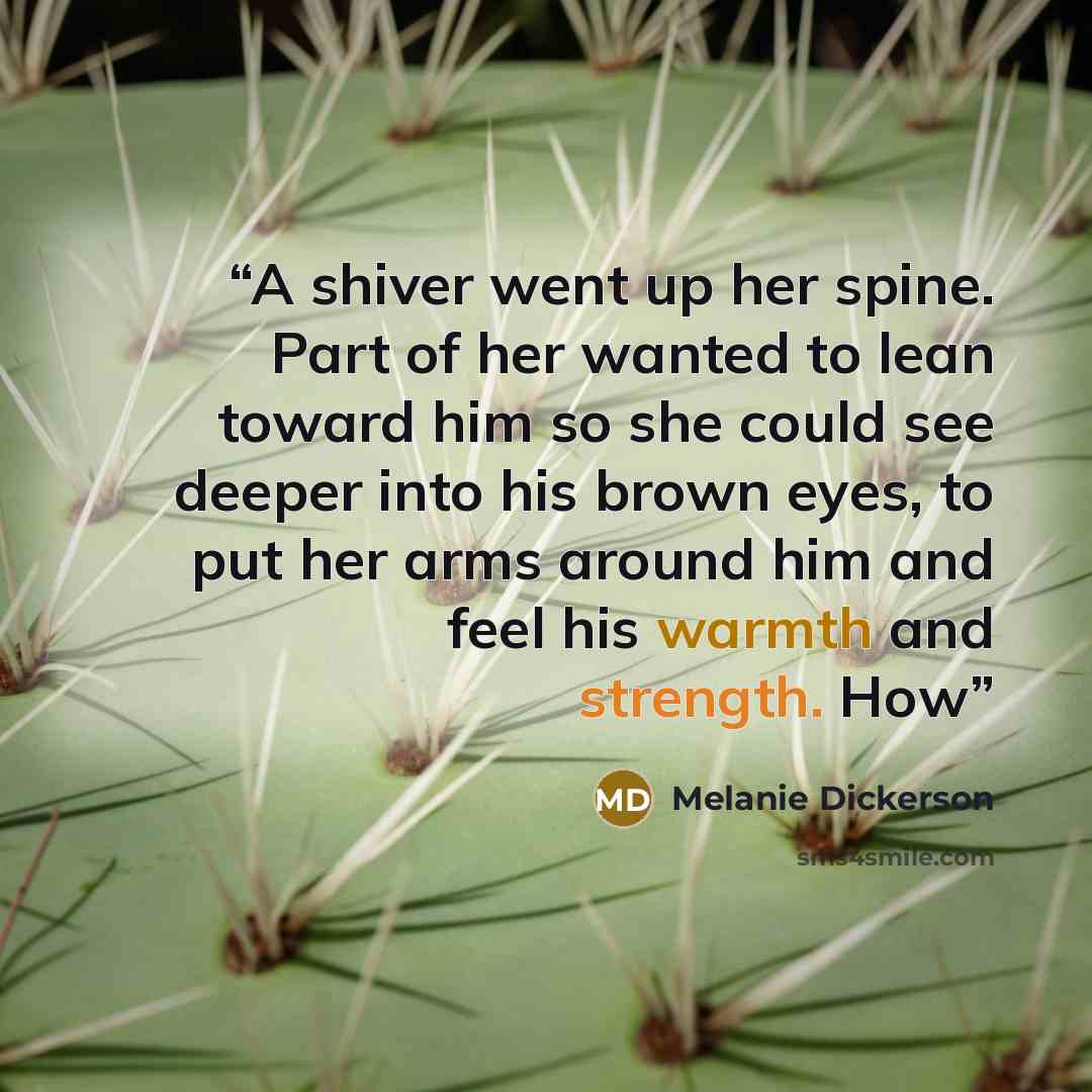 “A shiver went up her spine. Part of her wanted to lean toward him so she could see deeper into his brown eyes, to put her arms around him and feel his warmth and strength. How” quote by Melanie Dickerson