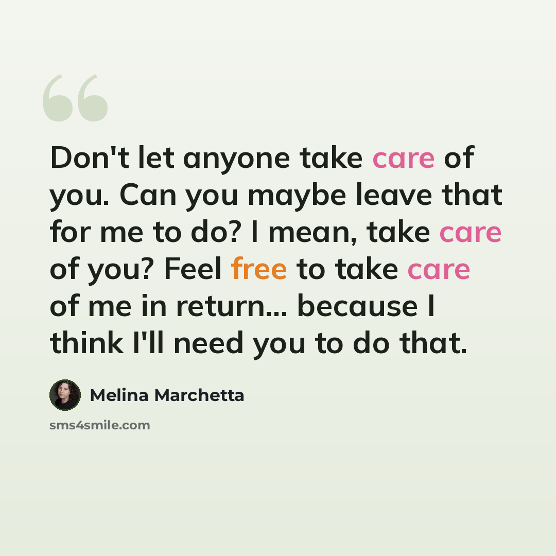 “Don't let anyone take care of you. Can you maybe leave that for me to do? I mean, take care of you? Feel free to take care of me in return... because I think I'll need you to do that.” quote by Melina Marchetta