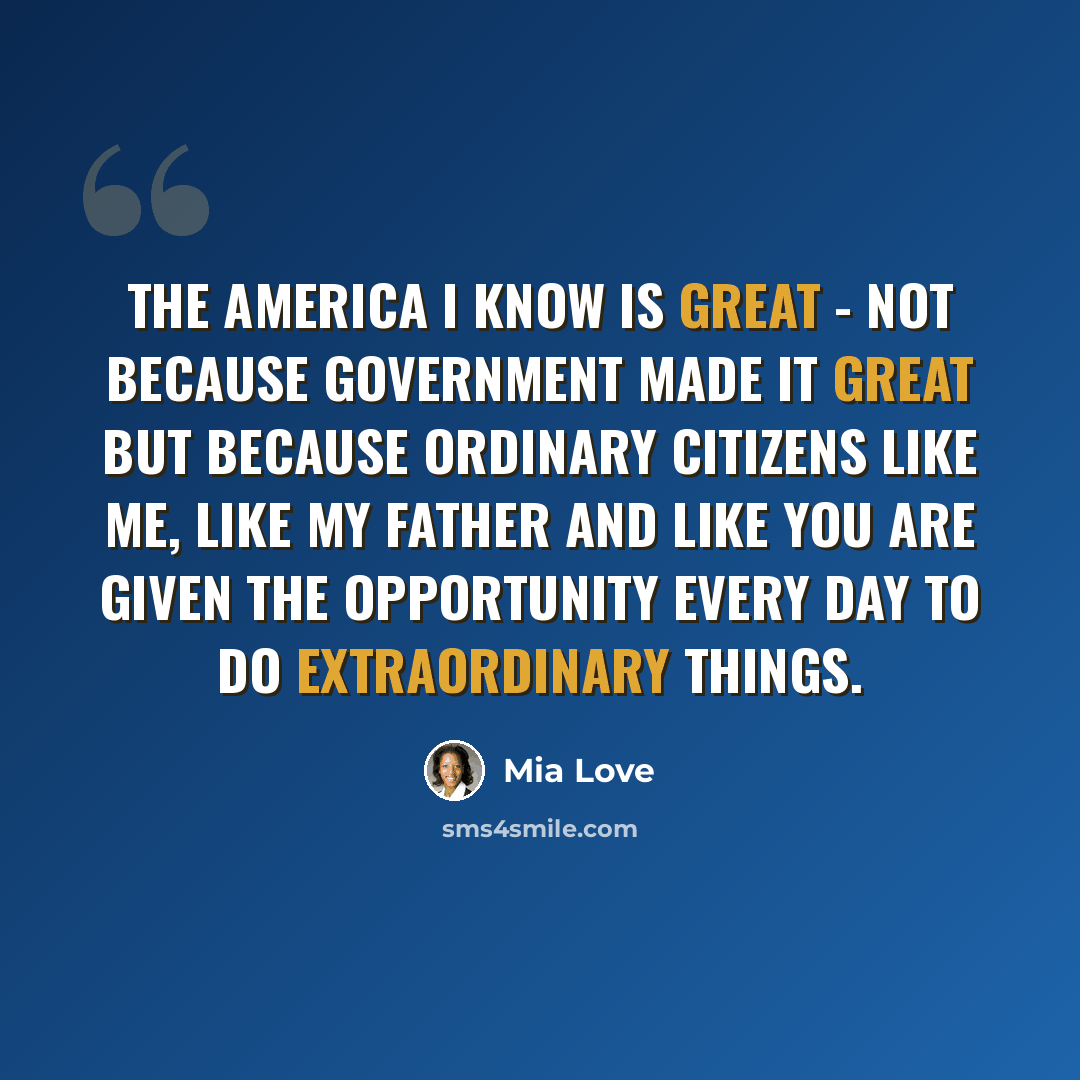 “The America I know is great - not because government made it great but because ordinary citizens like me, like my father and like you are given the opportunity every day to do extraordinary things.” quote by Mia Love