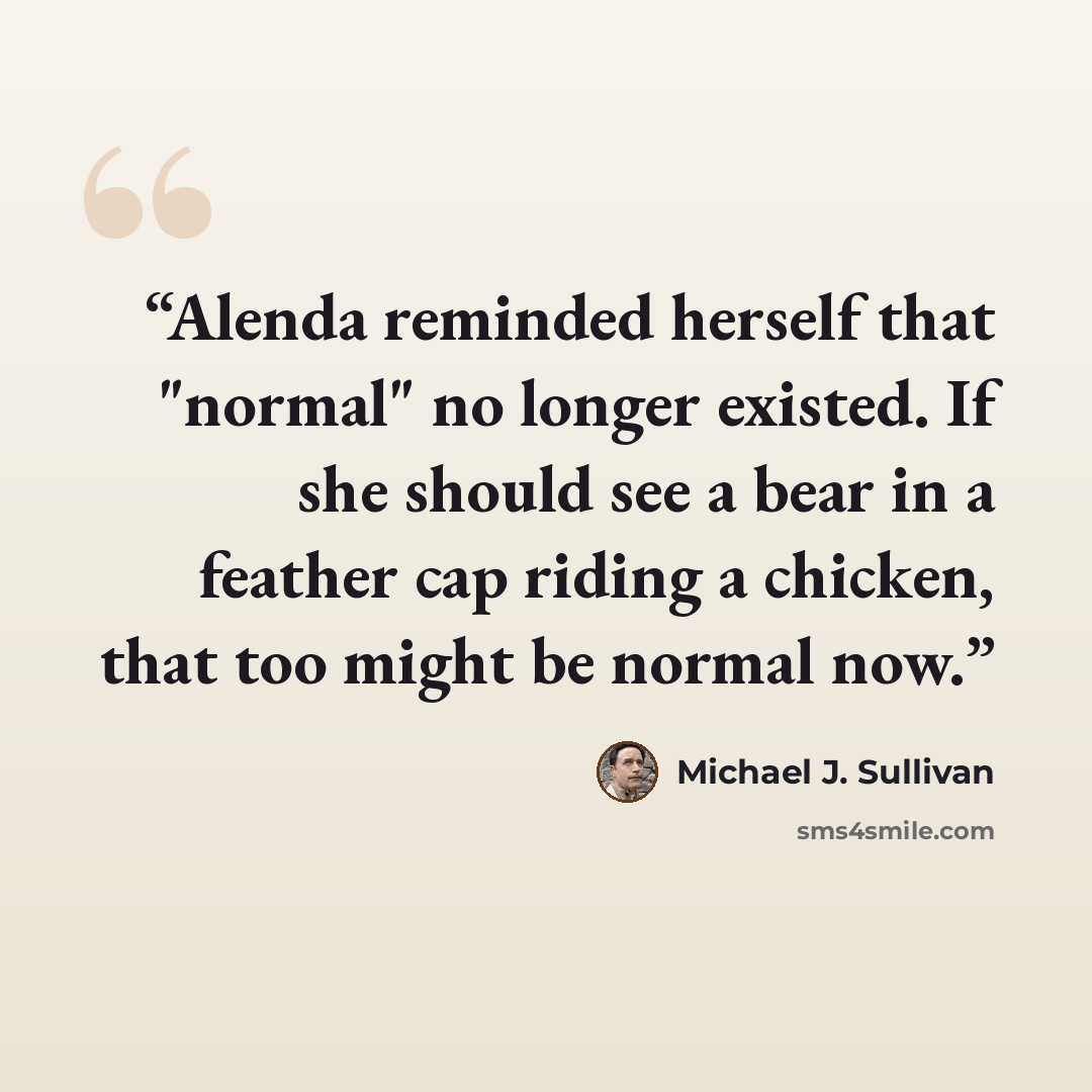“Alenda reminded herself that "normal" no longer existed. If she should see a bear in a feather cap riding a chicken, that too might be normal now.” quote by Michael J. Sullivan