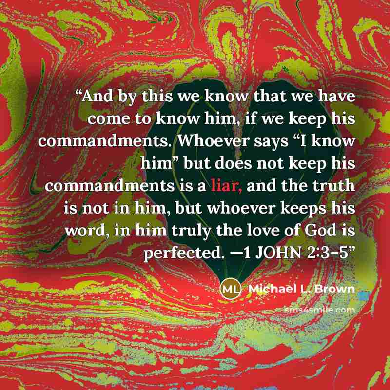 “And by this we know that we have come to know him, if we keep his commandments. Whoever says “I know him” but does not keep his commandments is a liar, and the truth is not in him, but whoever keeps his word, in him truly the love of God is perfected. —1 JOHN 2:3–5” quote by Michael L. Brown