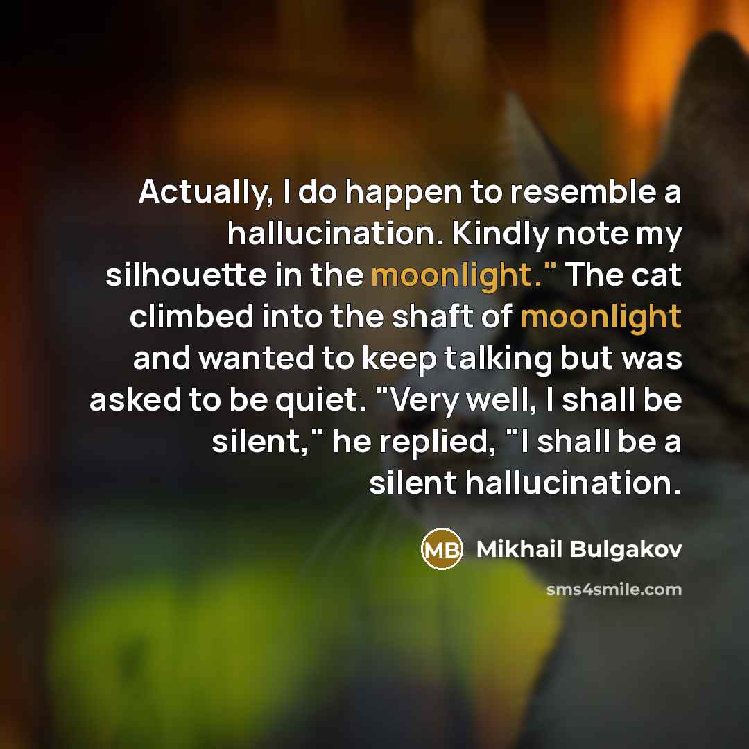 “Actually, I do happen to resemble a hallucination. Kindly note my silhouette in the moonlight." The cat climbed into the shaft of moonlight and wanted to keep talking but was asked to be quiet. "Very well, I shall be silent," he replied, "I shall be a silent hallucination.” quote by Mikhail Bulgakov