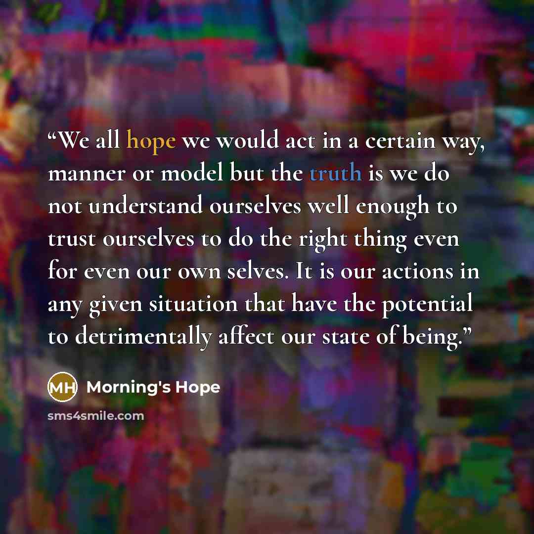 “We all hope we would act in a certain way, manner or model but the truth is we do not understand ourselves well enough to trust ourselves to do the right thing even for even our own selves. It is our actions in any given situation that have the potential to detrimentally affect our state of being.” quote by Morning's Hope