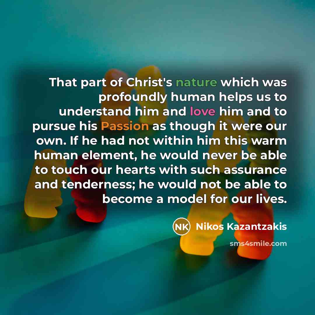 “That part of Christ's nature which was profoundly human helps us to understand him and love him and to pursue his Passion as though it were our own. If he had not within him this warm human element, he would never be able to touch our hearts with such assurance and tenderness; he would not be able…” quote by Nikos Kazantzakis