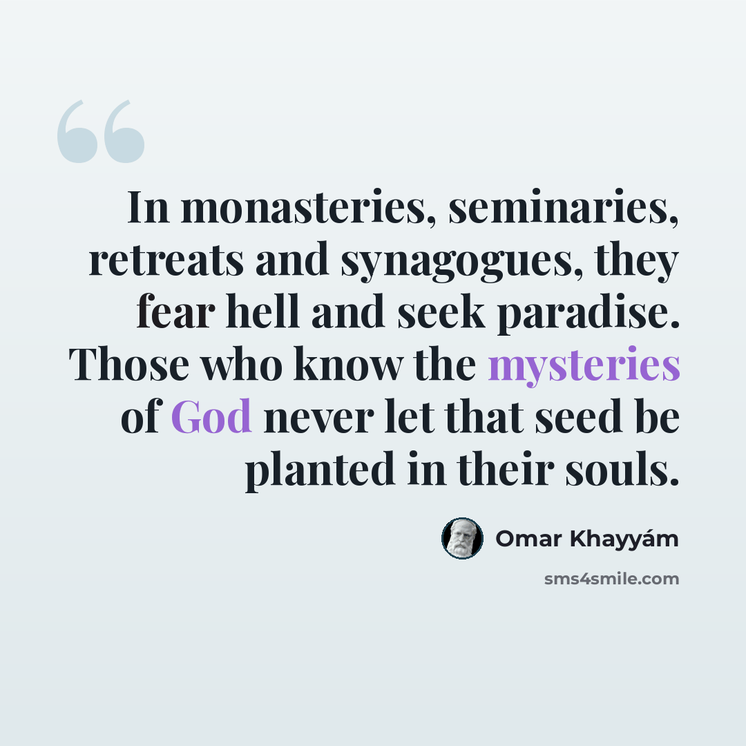 “In monasteries, seminaries, retreats and synagogues, they fear hell and seek paradise. Those who know the mysteries of God never let that seed be planted in their souls.” quote by Omar Khayyam