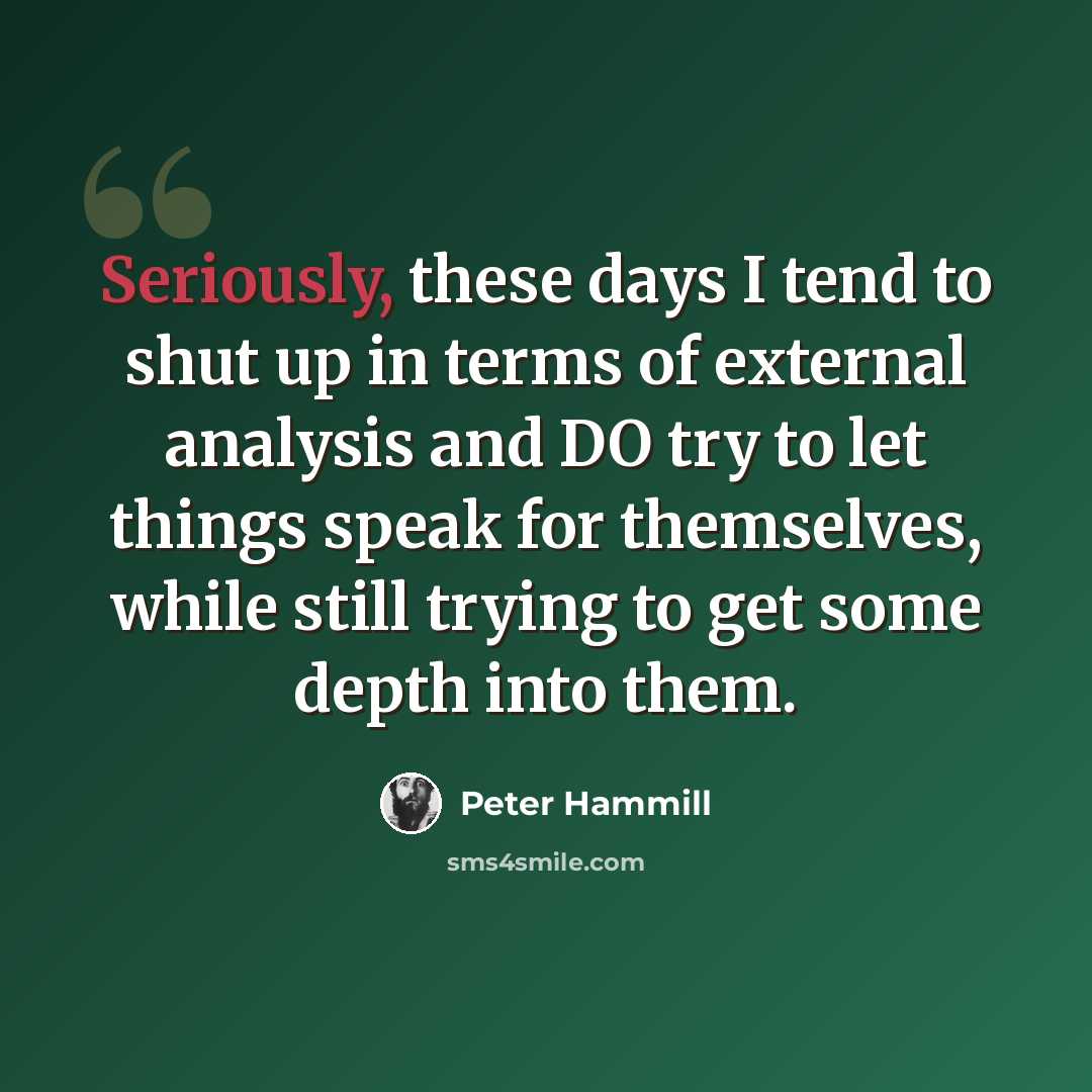 “Seriously, these days I tend to shut up in terms of external analysis and DO try to let things speak for themselves, while still trying to get some depth into them.” quote by Peter Hammill