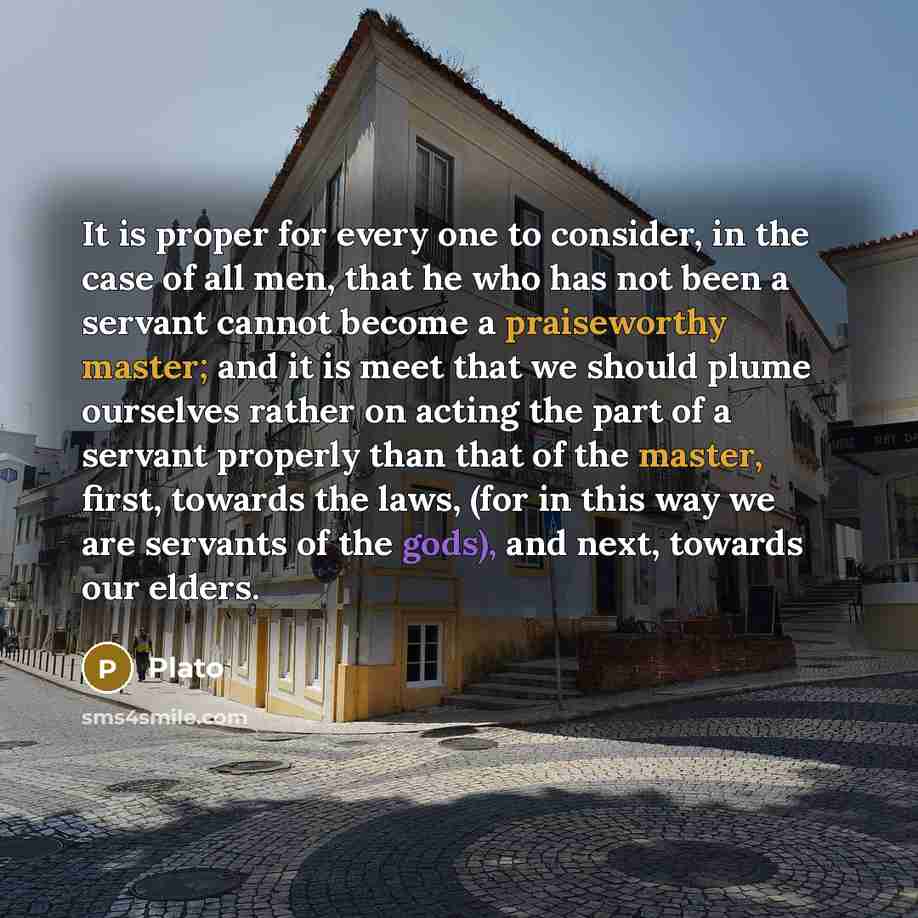 “It is proper for every one to consider, in the case of all men, that he who has not been a servant cannot become a praiseworthy master; and it is meet that we should plume ourselves rather on acting the part of a servant properly than that of the master, first, towards the laws, (for in this way…” quote by Plato