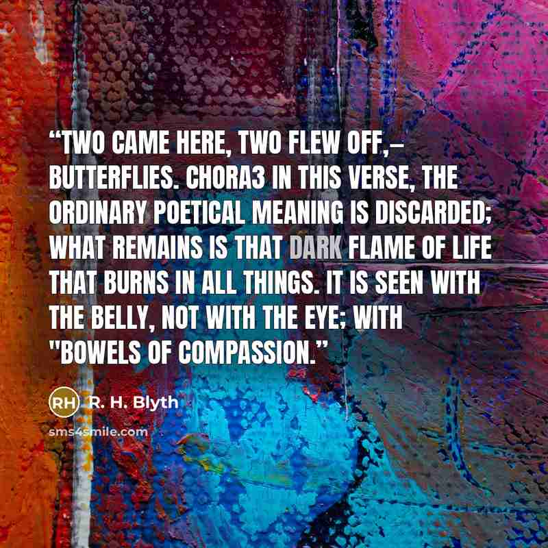 “Two came here, Two flew off,— Butterflies. Chora3 In this verse, the ordinary poetical meaning is discarded; what remains is that dark flame of life that burns in all things. It is seen with the belly, not with the eye; with "bowels of compassion.” quote by R. H. Blyth