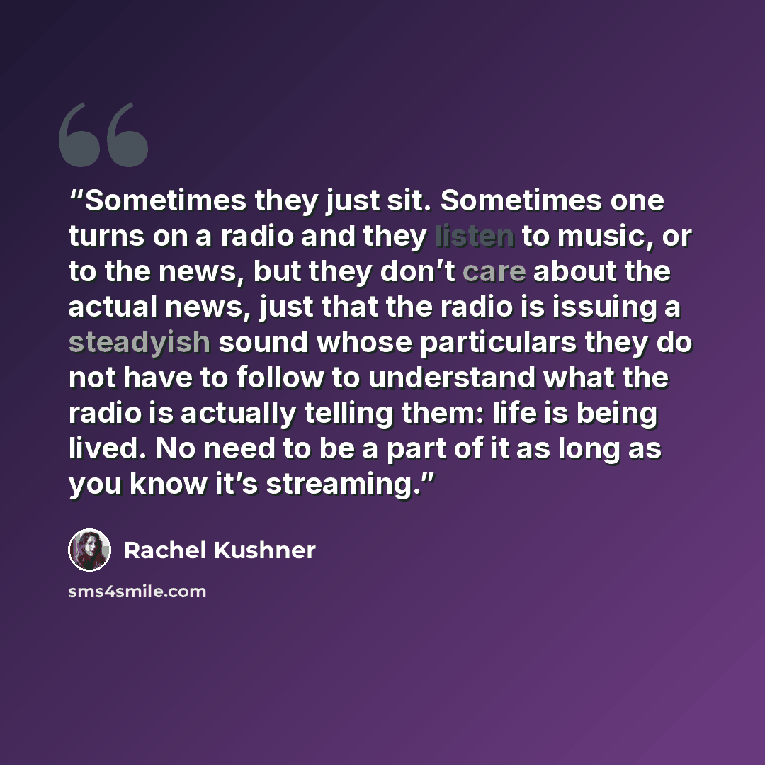 “Sometimes they just sit. Sometimes one turns on a radio and they listen to music, or to the news, but they don’t care about the actual news, just that the radio is issuing a steadyish sound whose particulars they do not have to follow to understand what the radio is actually telling them: life is…” quote by Rachel Kushner