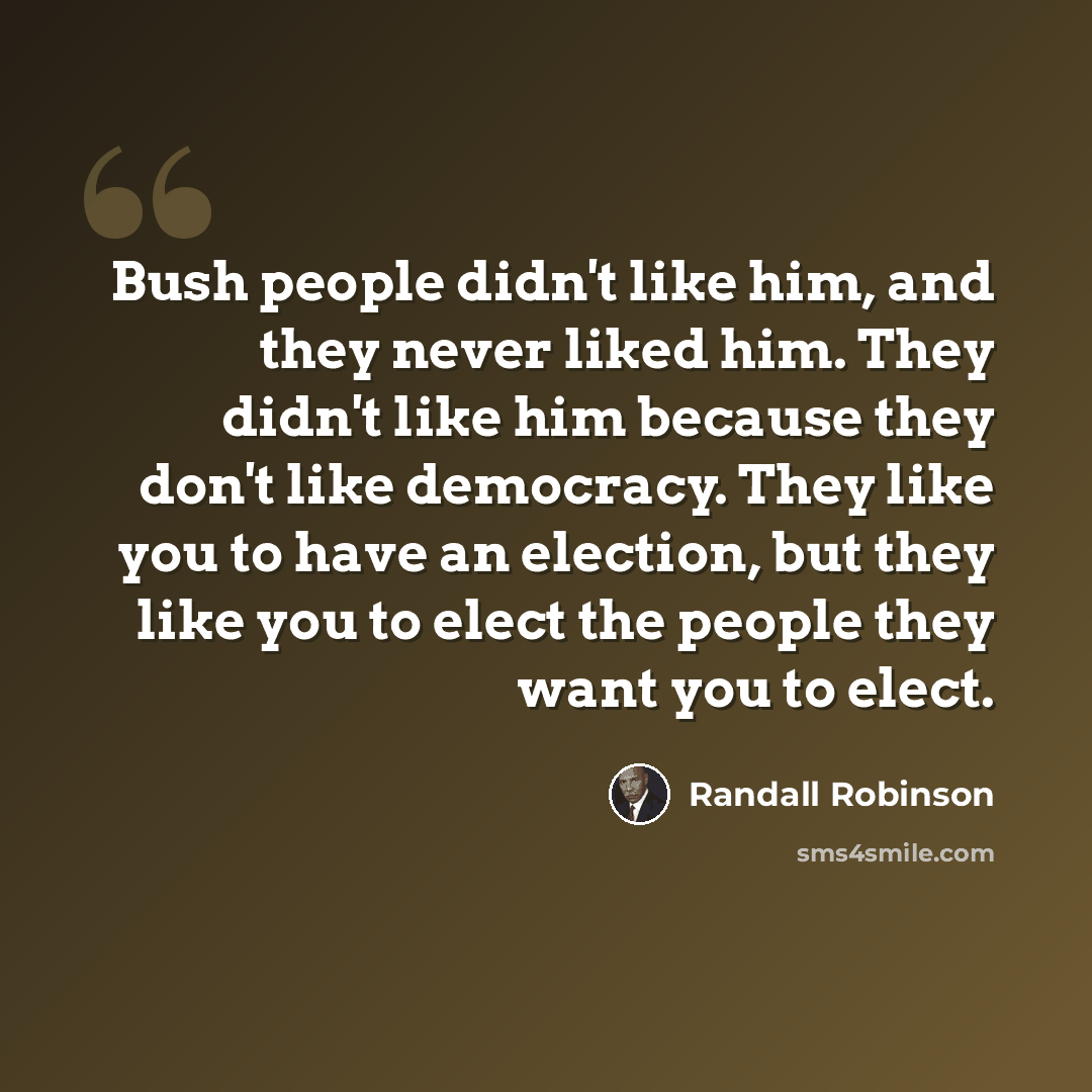 “Bush people didn't like him, and they never liked him. They didn't like him because they don't like democracy. They like you to have an election, but they like you to elect the people they want you to elect.” quote by Randall Robinson