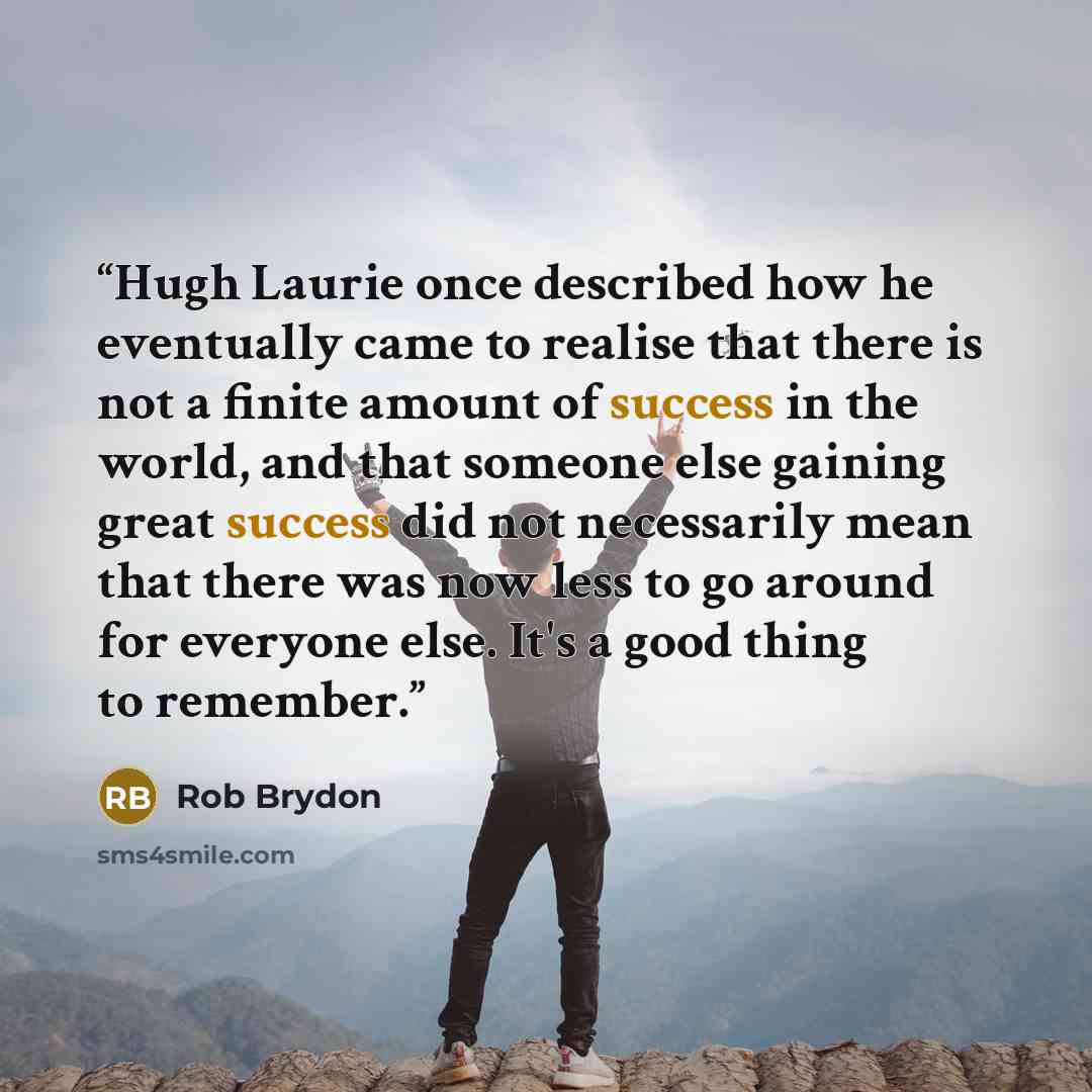 “Hugh Laurie once described how he eventually came to realise that there is not a finite amount of success in the world, and that someone else gaining great success did not necessarily mean that there was now less to go around for everyone else. It's a good thing to remember.” quote by Rob Brydon