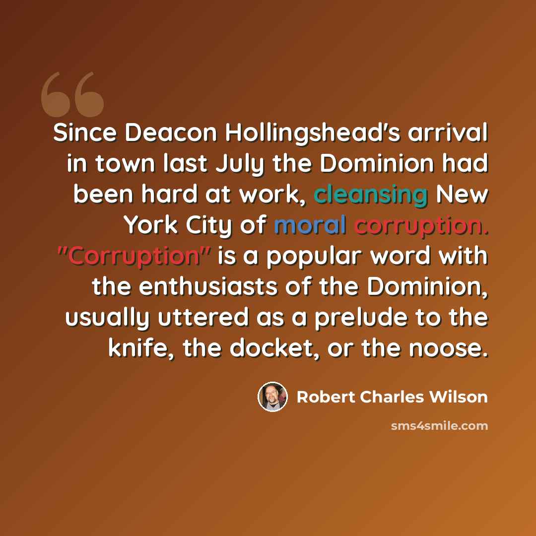 “Since Deacon Hollingshead's arrival in town last July the Dominion had been hard at work, cleansing New York City of moral corruption. "Corruption" is a popular word with the enthusiasts of the Dominion, usually uttered as a prelude to the knife, the docket, or the noose.” quote by Robert Charles Wilson