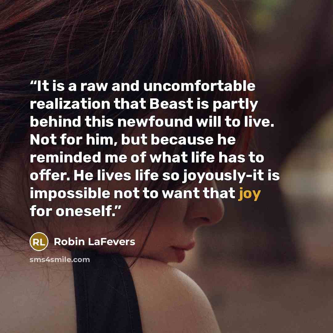 “It is a raw and uncomfortable realization that Beast is partly behind this newfound will to live. Not for him, but because he reminded me of what life has to offer. He lives life so joyously-it is impossible not to want that joy for oneself.” quote by Robin LaFevers