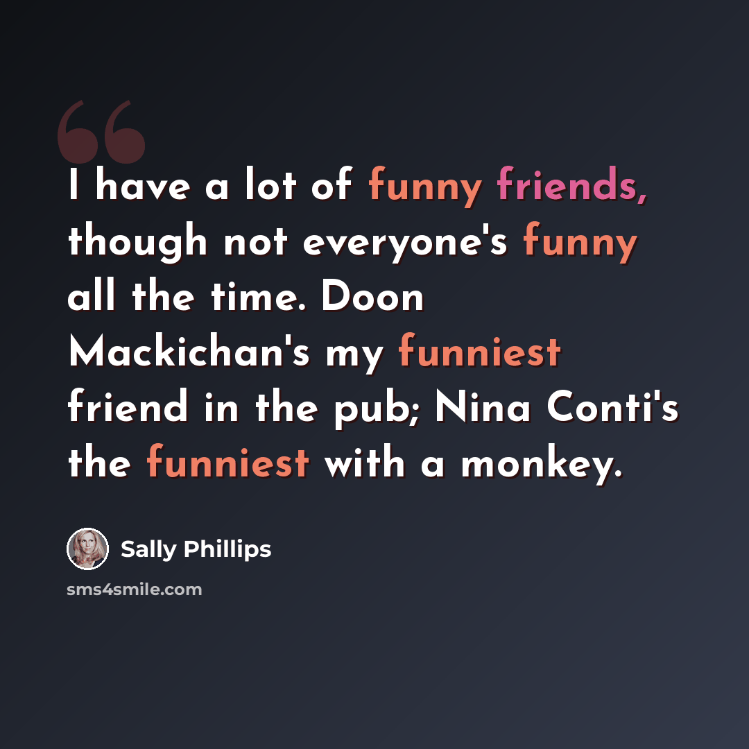 “I have a lot of funny friends, though not everyone's funny all the time. Doon Mackichan's my funniest friend in the pub; Nina Conti's the funniest with a monkey.” quote by Sally Phillips