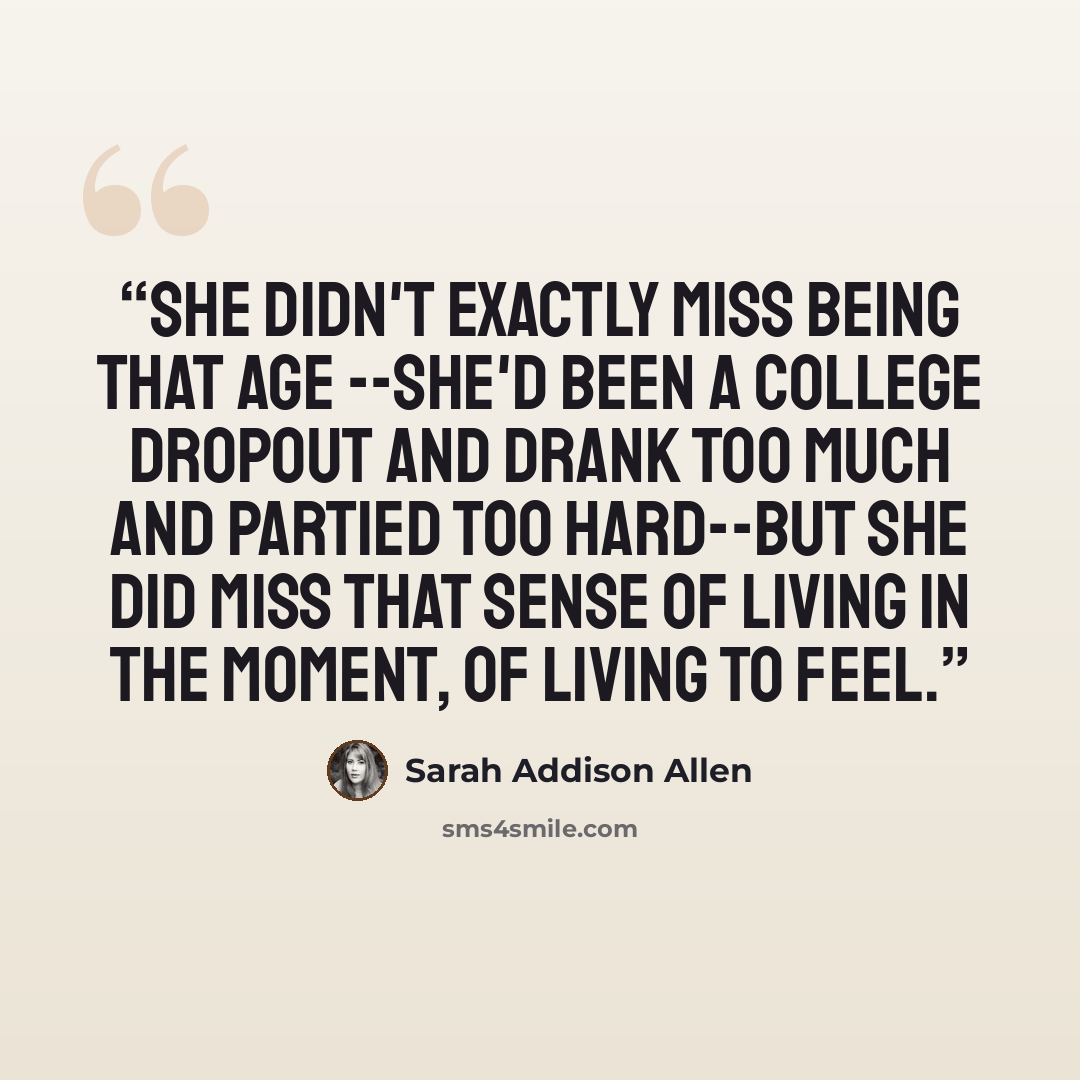 “She didn't exactly miss being that age --She'd been a college dropout and drank too much and partied too hard--but she did miss that sense of living in the moment, of living to feel.” quote by Sarah Addison Allen