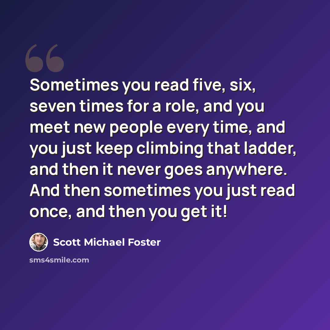 “Sometimes you read five, six, seven times for a role, and you meet new people every time, and you just keep climbing that ladder, and then it never goes anywhere. And then sometimes you just read once, and then you get it!” quote by Scott Michael Foster