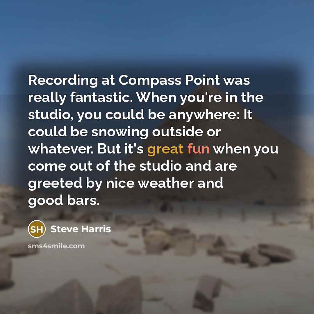 “Recording at Compass Point was really fantastic. When you're in the studio, you could be anywhere: It could be snowing outside or whatever. But it's great fun when you come out of the studio and are greeted by nice weather and good bars.” quote by Steve Harris