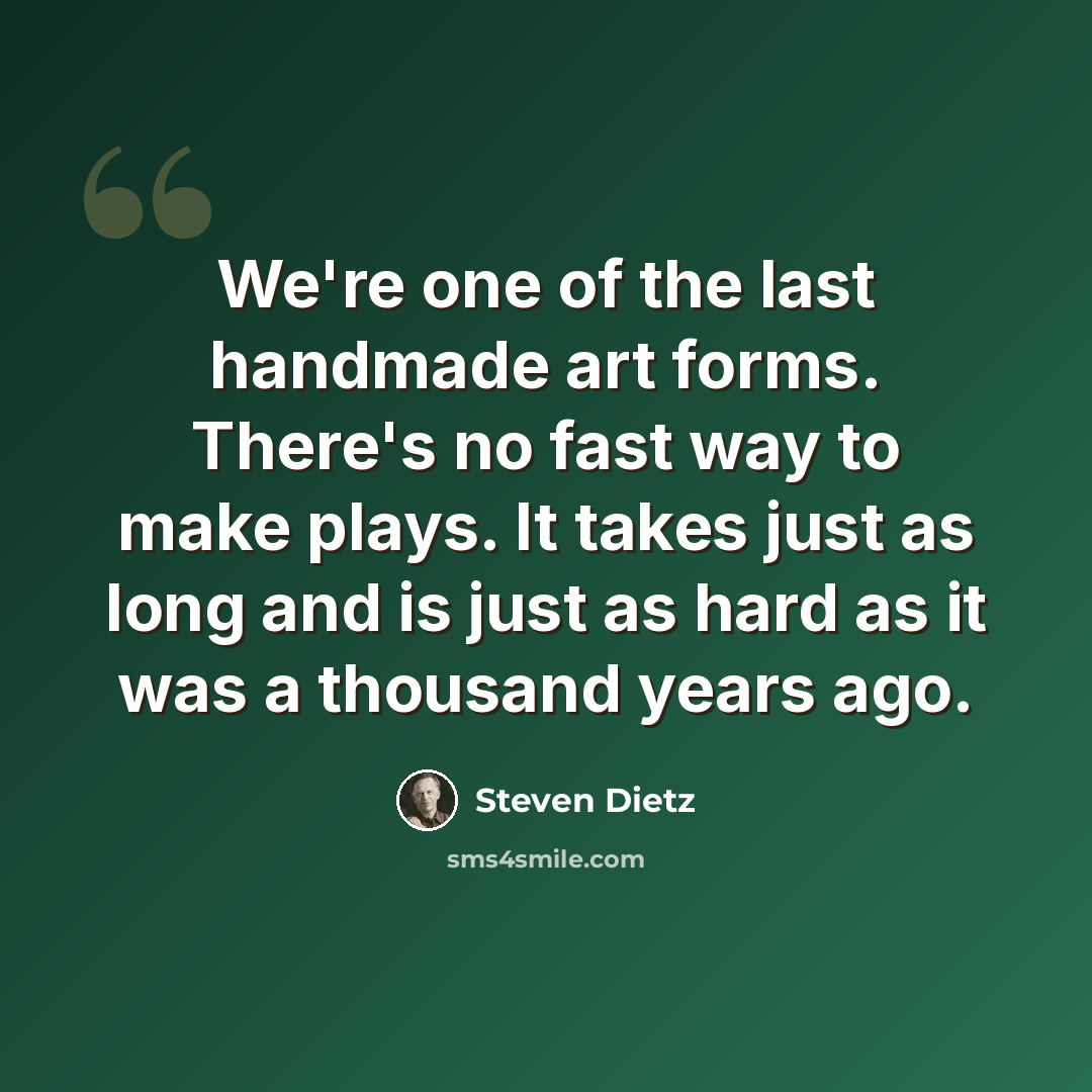 “We're one of the last handmade art forms. There's no fast way to make plays. It takes just as long and is just as hard as it was a thousand years ago.” quote by Steven Dietz