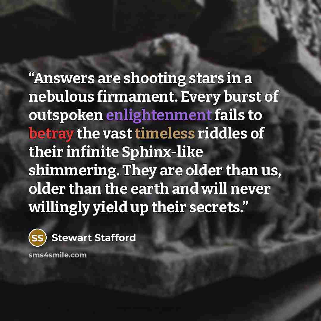 “Answers are shooting stars in a nebulous firmament. Every burst of outspoken enlightenment fails to betray the vast timeless riddles of their infinite Sphinx-like shimmering. They are older than us, older than the earth and will never willingly yield up their secrets.” quote by Stewart Stafford