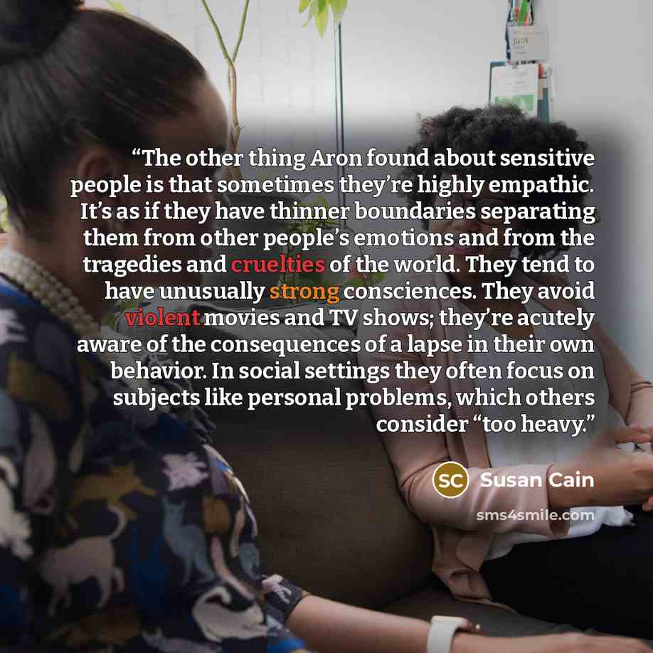 “The other thing Aron found about sensitive people is that sometimes they’re highly empathic. It’s as if they have thinner boundaries separating them from other people’s emotions and from the tragedies and cruelties of the world. They tend to have unusually strong consciences. They avoid violent…” quote by Susan Cain