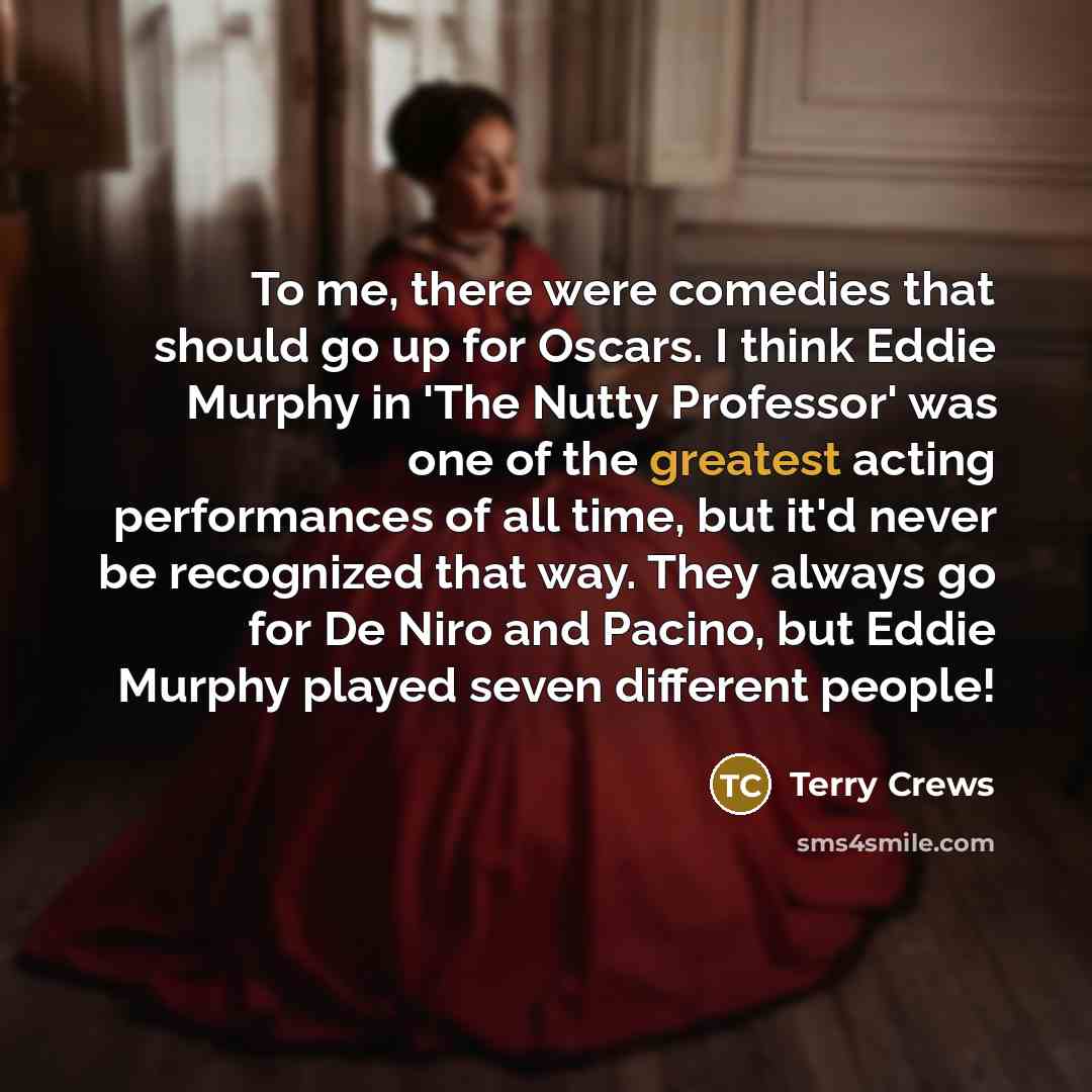 “To me, there were comedies that should go up for Oscars. I think Eddie Murphy in 'The Nutty Professor' was one of the greatest acting performances of all time, but it'd never be recognized that way. They always go for De Niro and Pacino, but Eddie Murphy played seven different people!” quote by Terry Crews
