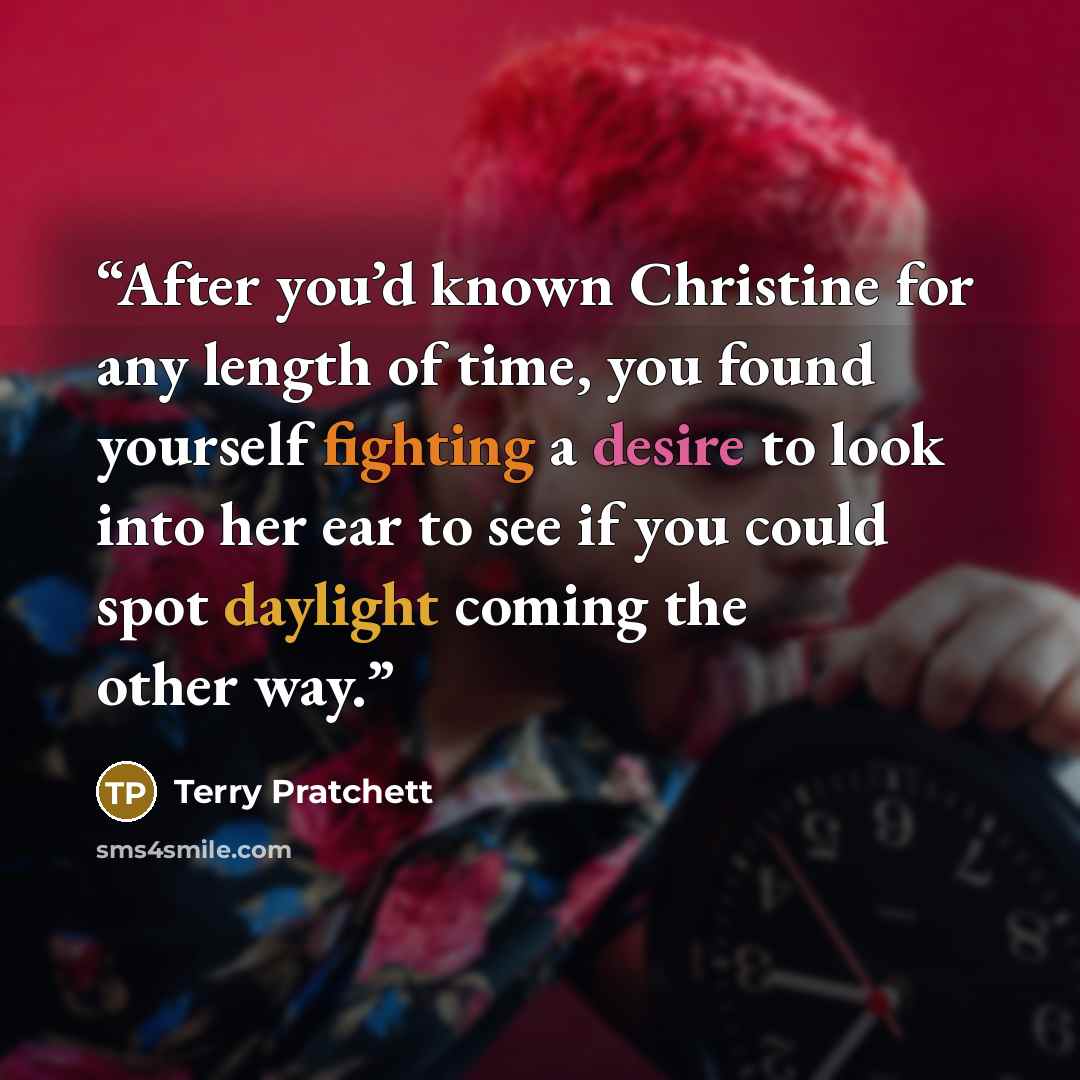“After you’d known Christine for any length of time, you found yourself fighting a desire to look into her ear to see if you could spot daylight coming the other way.” quote by Terry Pratchett