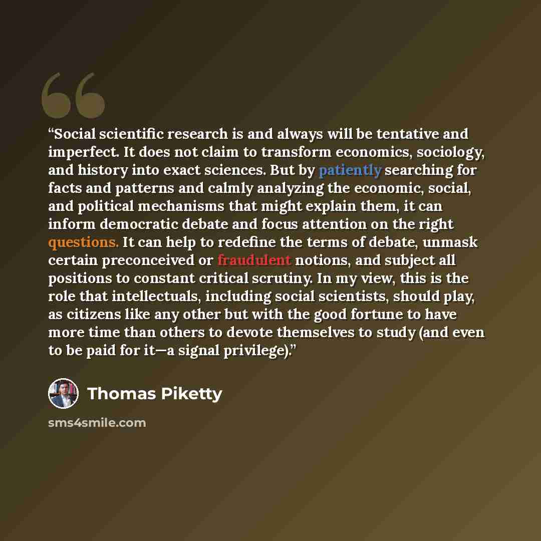 “Social scientific research is and always will be tentative and imperfect. It does not claim to transform economics, sociology, and history into exact sciences. But by patiently searching for facts and patterns and calmly analyzing the economic, social, and political mechanisms that might explain…” quote by Thomas Piketty
