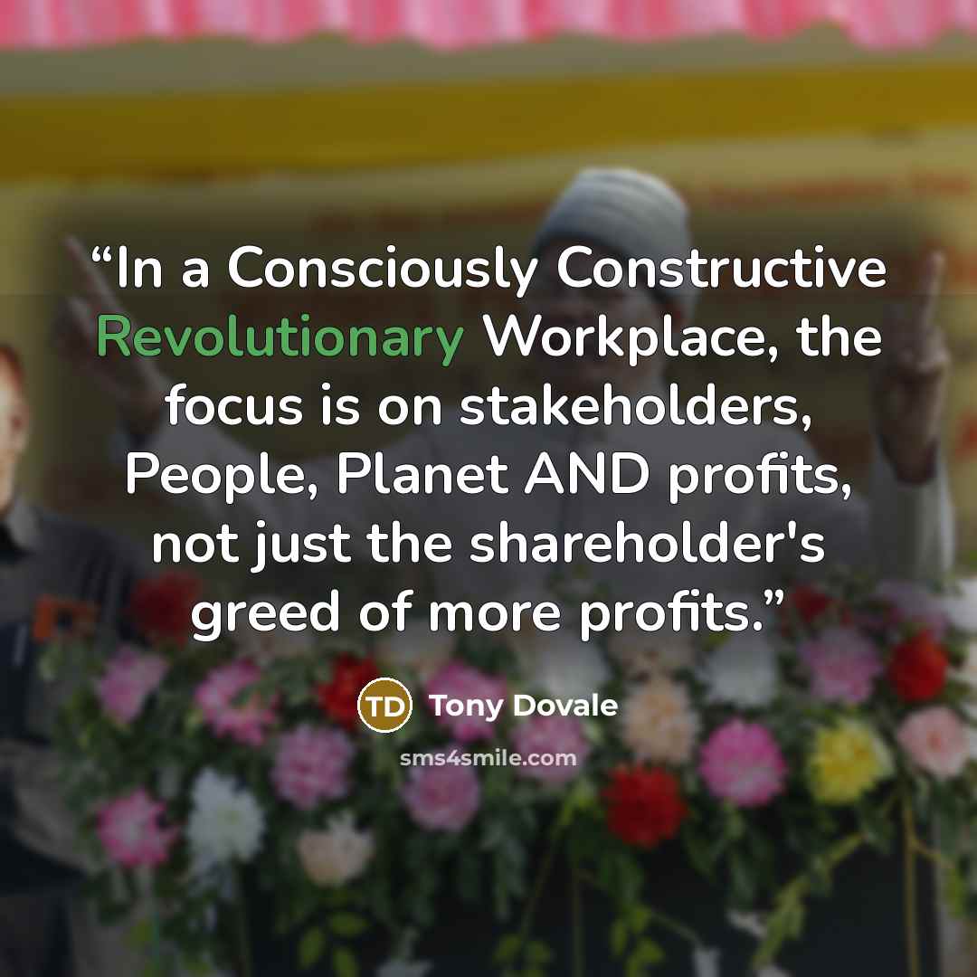 “In a Consciously Constructive Revolutionary Workplace, the focus is on stakeholders, People, Planet AND profits, not just the shareholder's greed of more profits.” quote by Tony Dovale