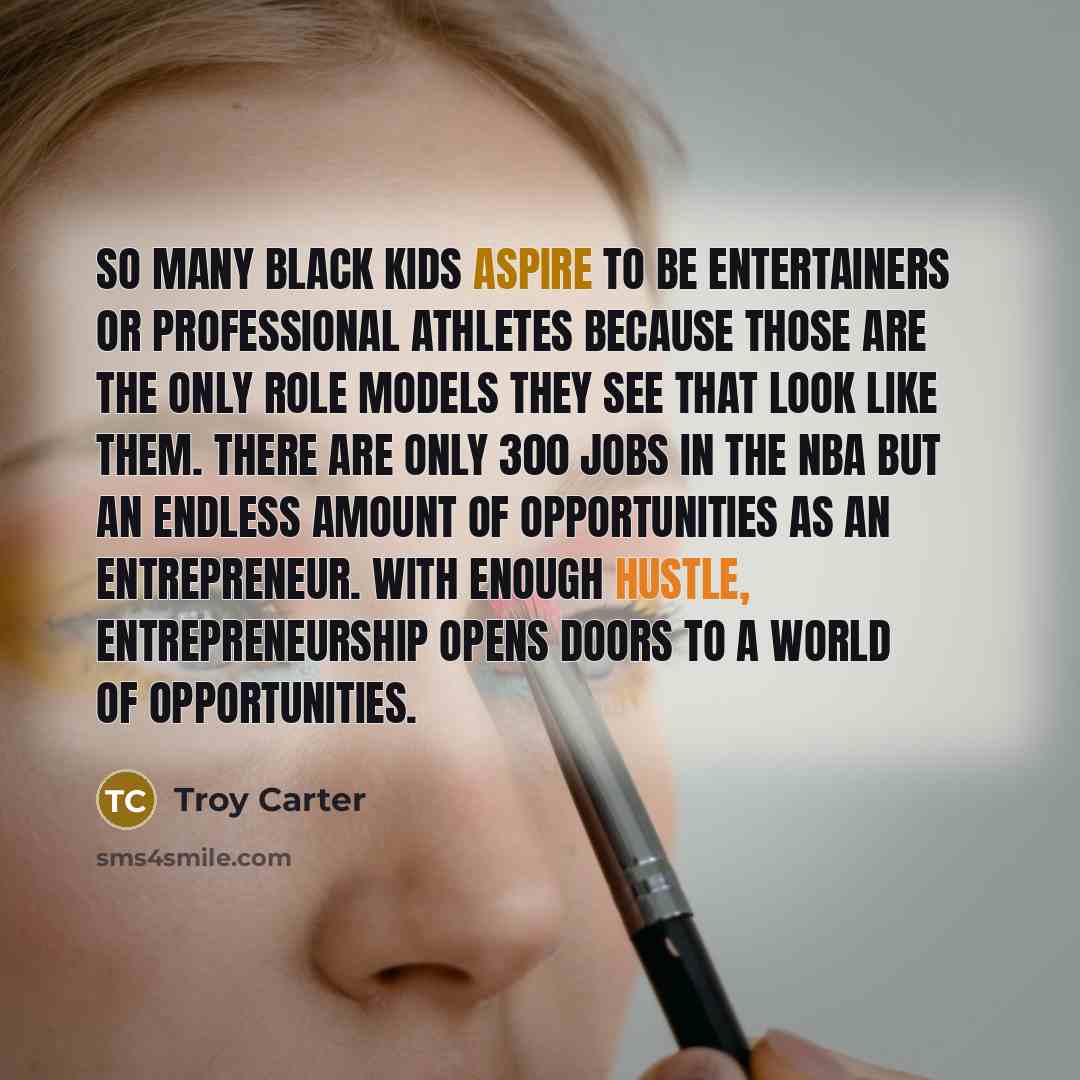 “So many black kids aspire to be entertainers or professional athletes because those are the only role models they see that look like them. There are only 300 jobs in the NBA but an endless amount of opportunities as an entrepreneur. With enough hustle, entrepreneurship opens doors to a world of…” quote by Troy Carter