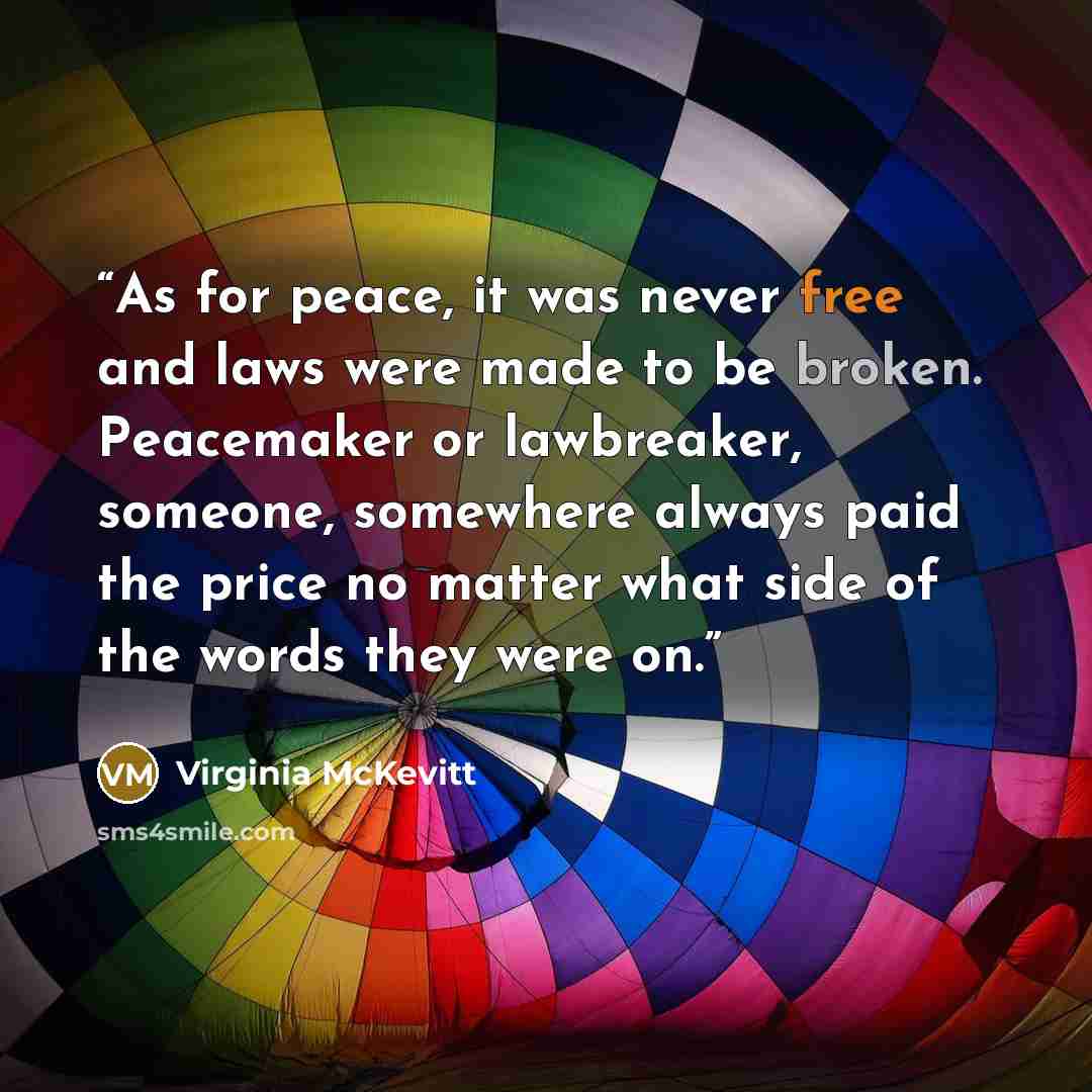“As for peace, it was never free and laws were made to be broken. Peacemaker or lawbreaker, someone, somewhere always paid the price no matter what side of the words they were on.” quote by Virginia McKevitt