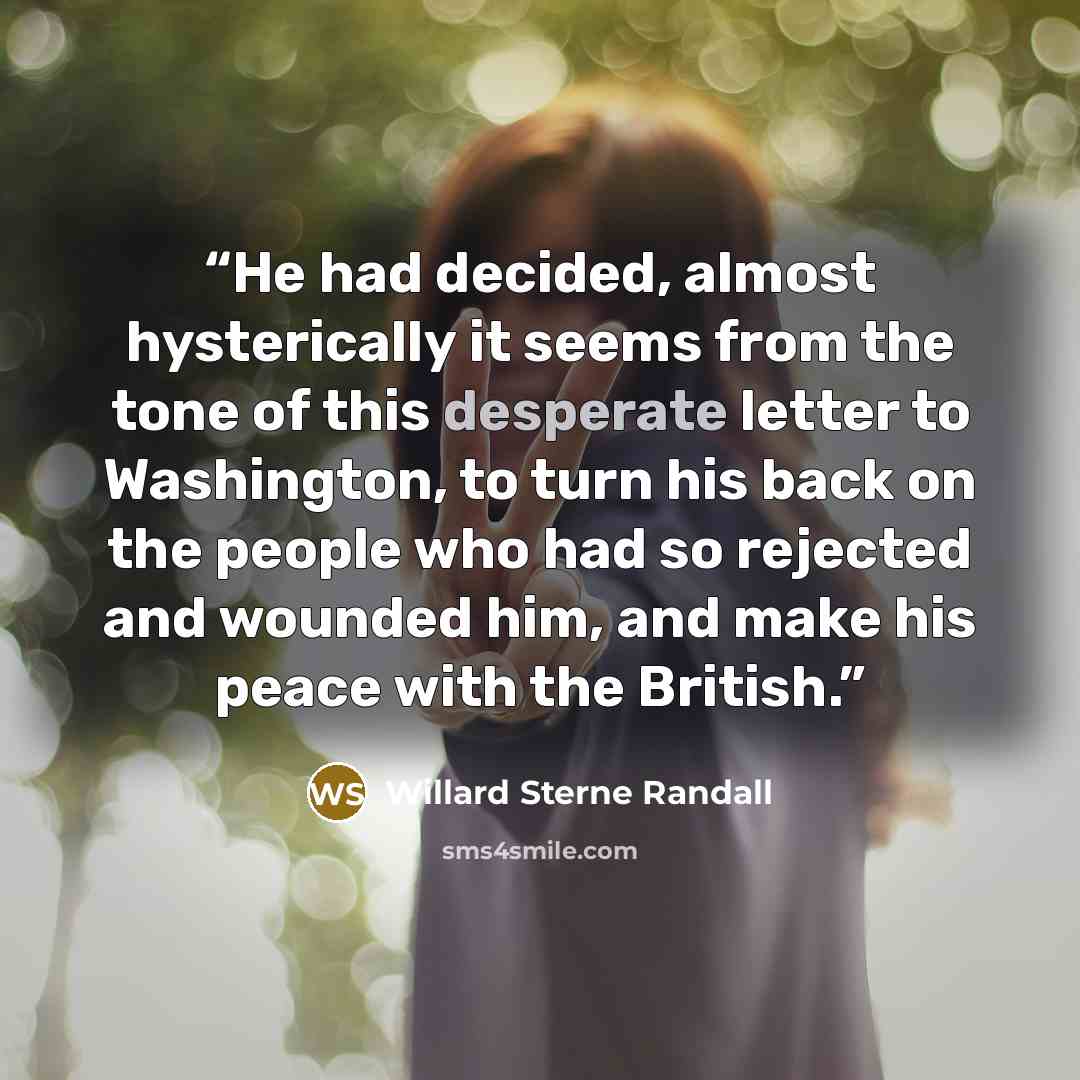 “He had decided, almost hysterically it seems from the tone of this desperate letter to Washington, to turn his back on the people who had so rejected and wounded him, and make his peace with the British.” quote by Willard Sterne Randall