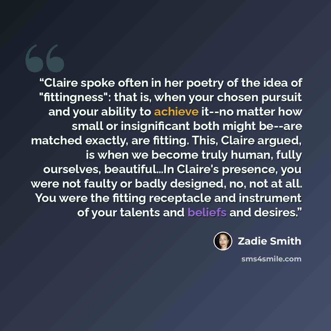 “Claire spoke often in her poetry of the idea of "fittingness": that is, when your chosen pursuit and your ability to achieve it--no matter how small or insignificant both might be--are matched exactly, are fitting. This, Claire argued, is when we become truly human, fully ourselves, beautiful…In…” quote by Zadie Smith
