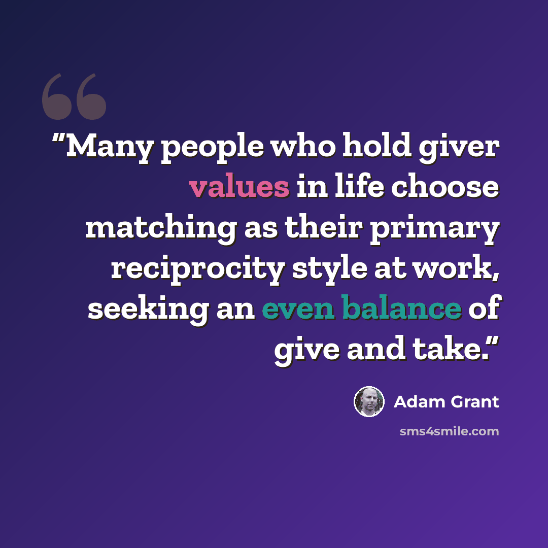 “Many people who hold giver values in life choose matching as their primary reciprocity style at work, seeking an even balance of give and take.” quote by Adam Grant