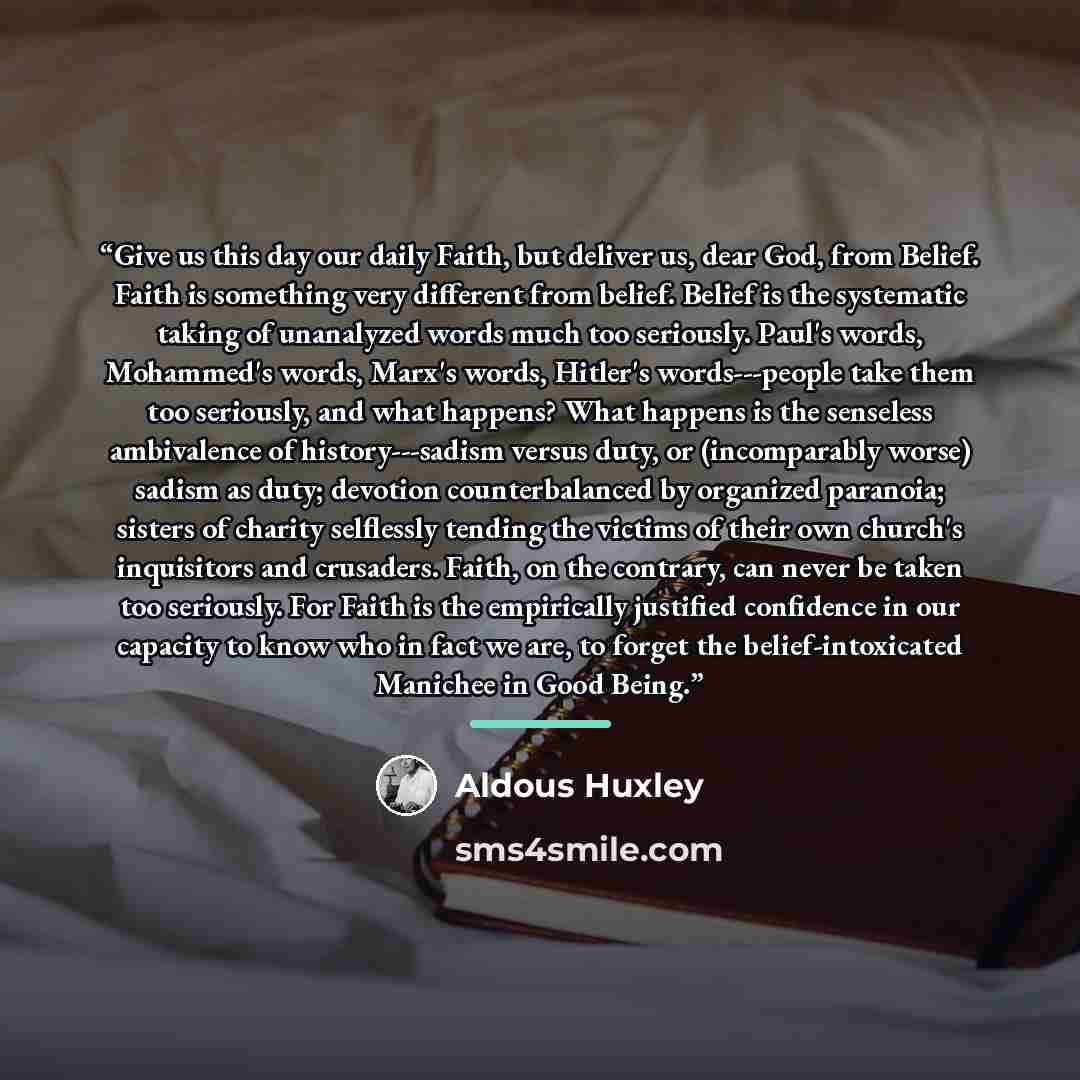 “Give us this day our daily Faith, but deliver us, dear God, from Belief. Faith is something very different from belief. Belief is the systematic taking of unanalyzed words much too seriously. Paul's words, Mohammed's words, Marx's words, Hitler's words---people take them too seriously, and what…” quote by Aldous Huxley