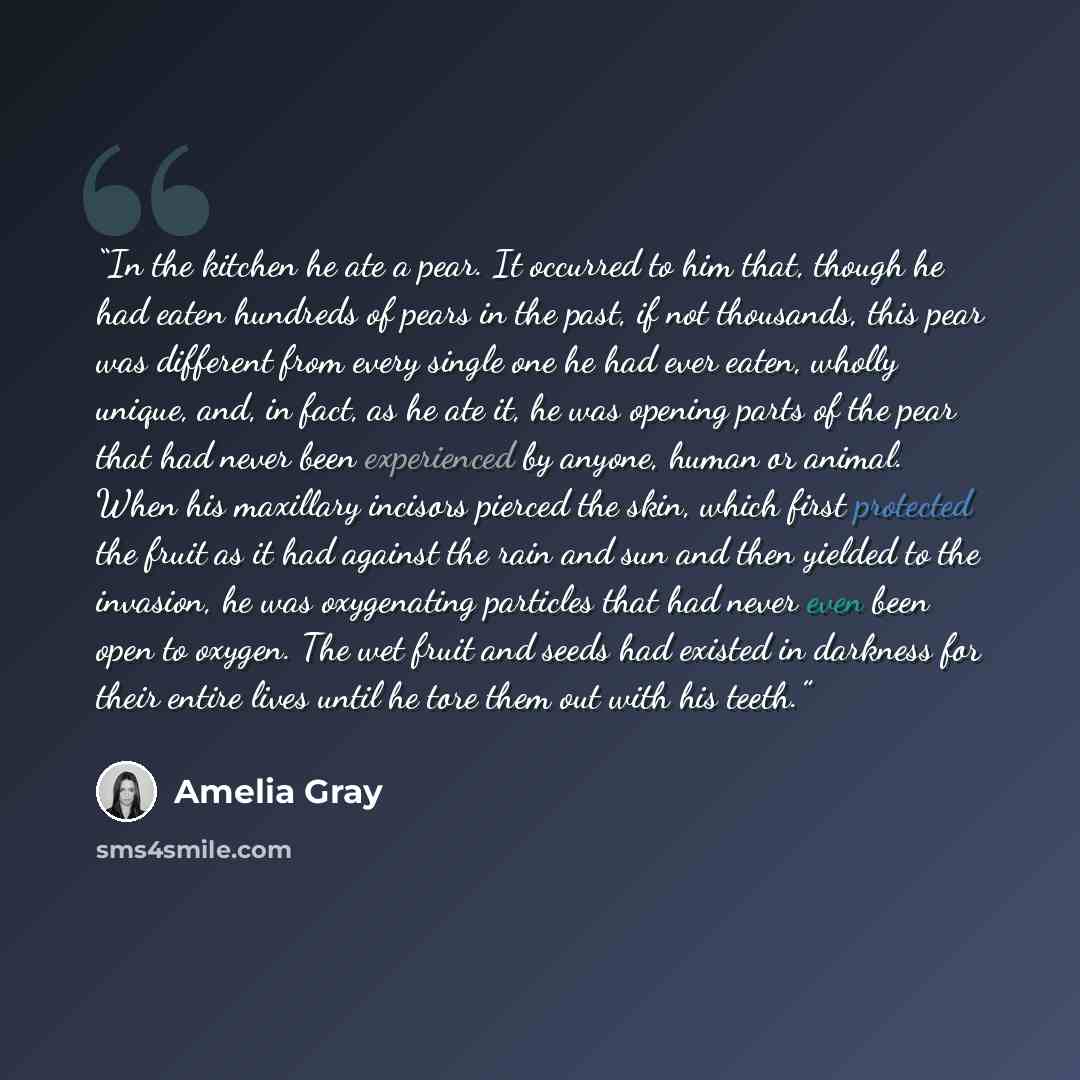 “In the kitchen he ate a pear. It occurred to him that, though he had eaten hundreds of pears in the past, if not thousands, this pear was different from every single one he had ever eaten, wholly unique, and, in fact, as he ate it, he was opening parts of the pear that had never been experienced…” quote by Amelia Gray