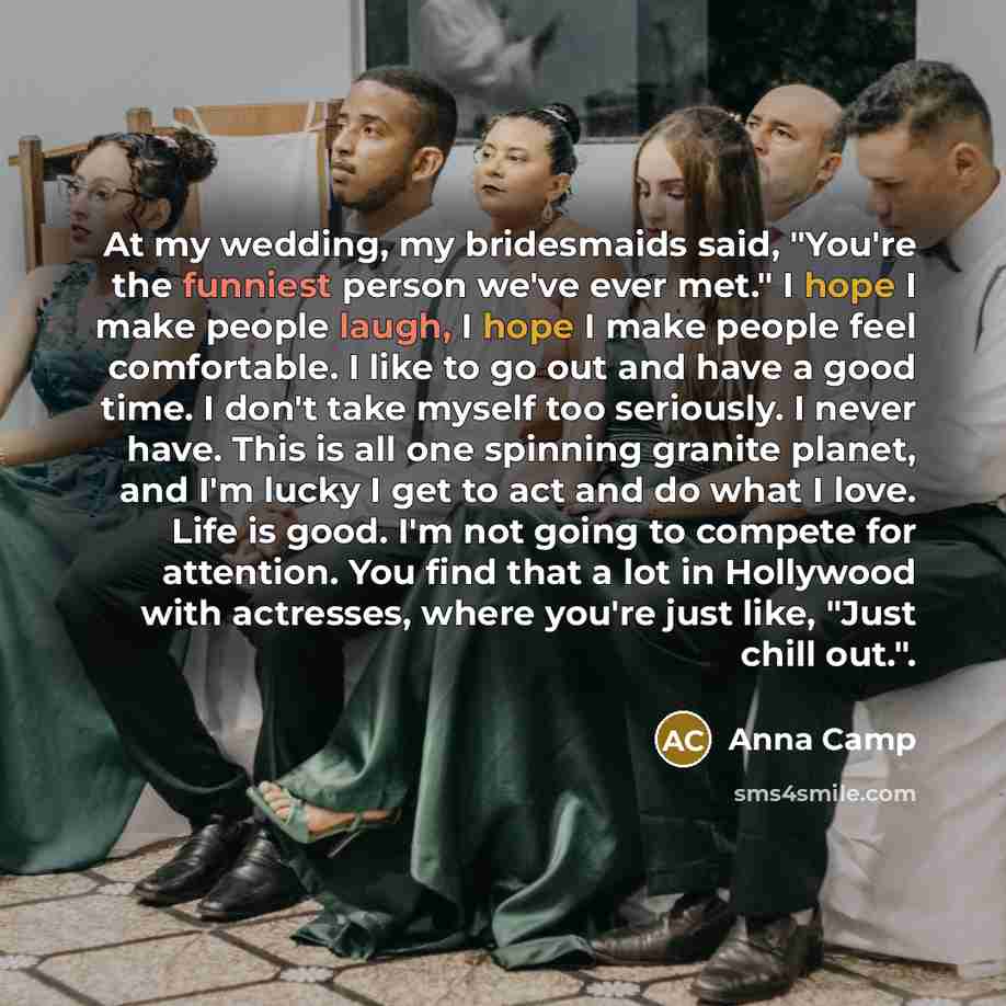 “At my wedding, my bridesmaids said, "You're the funniest person we've ever met." I hope I make people laugh, I hope I make people feel comfortable. I like to go out and have a good time. I don't take myself too seriously. I never have. This is all one spinning granite planet, and I'm lucky I get…” quote by Anna Camp
